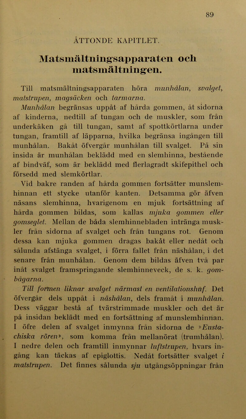 ÅTTONDE KAPITLET. Matsmältning sapparaten och matsmältnin g-en. Till matsmältningsapparaten höra munhålan, svalget, matstrupen, magsäcken och tarmarna. Munhålan begränsas uppåt af hårda gommen, åt sidorna af kinderna, nedtill af tungan och de muskler, som från underkäken gå till tungan, samt af spottkörtlarna under tungan, framtill af läpparna, hvilka begränsa ingången till munhålan. Bakåt öfvergår munhålan till svalget. På sin insida är munhålan beklädd med en slemhinna, bestående af bindväf, som är beklädd med flerlagradt skifepithel och försedd med slemkörtlar. Vid bakre randen af hårda gommen fortsätter munslem- hinnan ett stycke utanför kanten. Detsamma gör äfven näsans slemhinna, hvarigenom en mjuk fortsättning af hårda gommen bildas, som kallas mjuka gommen eller gomseglet. Mellan de båda slemhinnebladen intränga musk- ler från sidorna af svalget och från tungans rot. Genom dessa kan mjuka gommen dragas bakåt eller nedåt och sålunda afstänga svalget, i förra fallet från näshålan, i det senare från munhålan. Genom dem bildas äfven två par inåt svalget framspringande slemhinneveck, de s. k. gom- bågarna. Till formen liknar svalget närmast en ventilationshuf. Det öfvergår dels uppåt i näshålan, dels framåt i munhålan. Dess väggar bestå af tvärstrimmade muskler och det är på insidan beklädt med en fortsättning af munslemhinnan. I öfre delen af svalget inmynna från sidorna de »Eusta- chiska rören», som komma från mellanörat (trumhålan). I nedre delen och framtill inmynnar luftstrupen, hvars in- gång kan täckas af epiglottis. Nedåt fortsätter svalget i matstrupen. Det finnes sålunda sju utgångsöppningar från