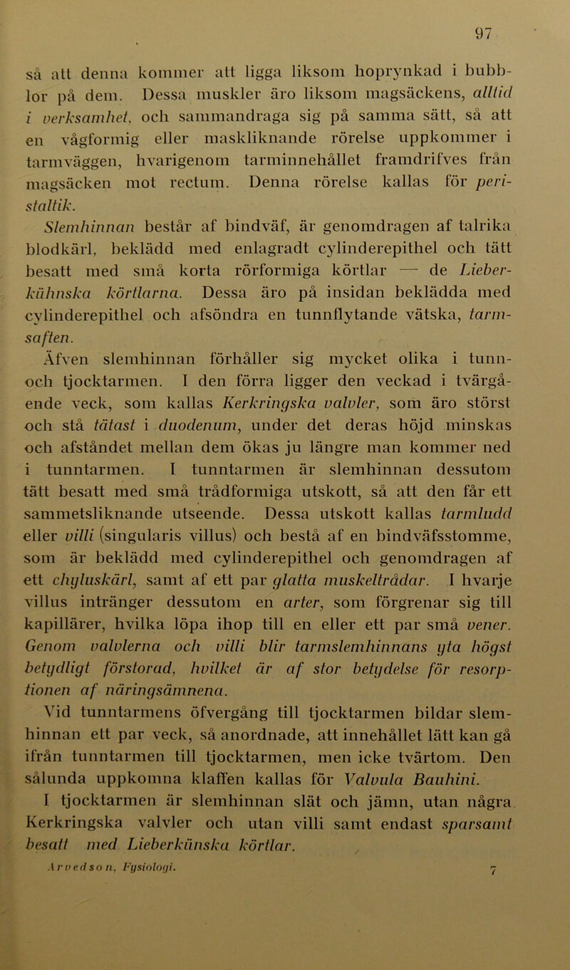 så att denna kommer att ligga liksom hoprynkad i bubb- lor på dem. Dessa muskler äro liksom magsäckens, alltid i verksamhet och sammandraga sig på samma sätt, så att en vågformig eller maskliknande rörelse uppkommer i tarmväggen, hvarigenom tarminnehållet framdrifves från magsäcken mot rectum. Denna rörelse kallas för peri- staltik. Slemhinnan består af bindväf, är genomdragen af talrika blodkärl, beklädd med enlagradt cylinderepithel och tätt besatt med små korta rörformiga körtlar —- de Lieher- knhnska körtlarna. Dessa äro på insidan beklädda med cylinderepithel och afsöndra en tunnflytande vätska, tarm- saften. Afven slemhinnan förhåller sig mycket olika i tunn- och tjocktarmen. I den förra ligger den veckad i tvärgå- ende veck, som kallas Kerkringska valvler, som äro störst och stå tätast i duodenum, under det deras höjd minskas och afståndet mellan dem ökas ju längre man kommer ned i tunntarmen. I tunntarmen är slemhinnan dessutom tätt besatt med små trådformiga utskott, så att den får ett sammetsliknande utseende. Dessa utskott kallas tarmludd eller villi (singularis villus) och bestå af en bindväfsstomme, som är beklädd med cylinderepithel och genomdragen af ett chyluskårl, samt af ett par glatta muskeltrådar. I hvarje villus intränger dessutom en arter, som förgrenar sig till kapillärer, hvilka löpa ihop till en eller ett par små vener. Genom valvlerna och villi blir tarmslemhinnans yta högst betydligt förstorad, hvilket är af stor betydelse för resorp- tionen af näringsämnena. Vid tunntarmens öfvergång till tjocktarmen bildar slem- hinnan ett par veck, så anordnade, att innehållet lätt kan gå ifrån tunntarmen till tjocktarmen, men icke tvärtom. Den sålunda uppkomna klaffen kallas för Valvula Bauhini. I tjocktarmen är slemhinnan slät och jämn, utan några Kerkringska valvler och utan villi samt endast sparsamt besatt med Lieberkiinska körtlar. Ar ved so n, Fysiologi.