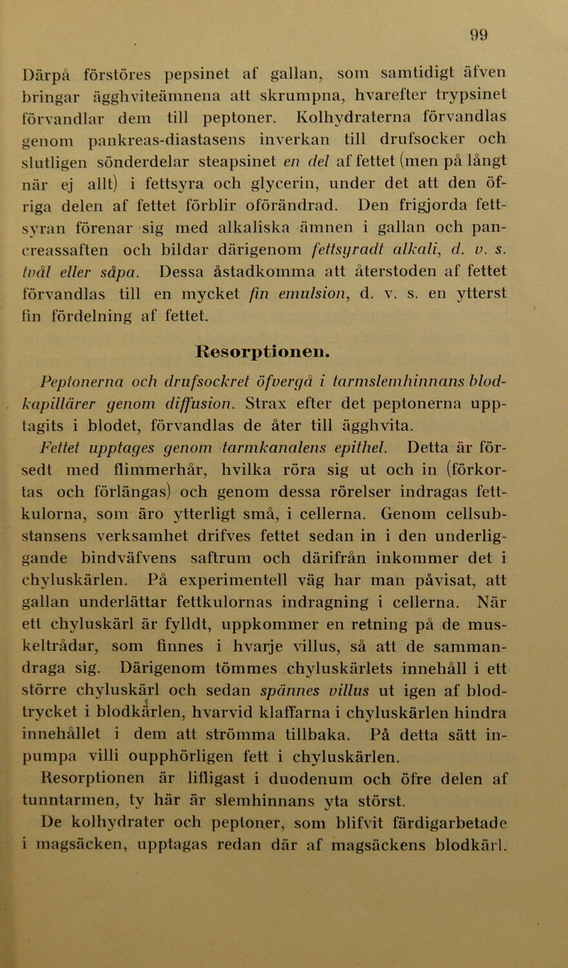 Därpå förstöres pepsinet af gallan, som samtidigt äfven bringar ägghviteämnena att skrumpna, hvarefter trypsinet förvandlar dem till peptoner. Kolhydraterna förvandlas genom pankreas-diastasens inverkan till drufsocker och slutligen sönderdelar steapsinet en del af fettet (men på långt när ej allt) i fettsyra och glycerin, under det att den öf- riga delen af fettet förblir oförändrad. Den frigjorda fett- syran förenar sig med alkaliska ämnen i gallan och pan- creassaften och bildar därigenom fettsyradt alkali, d. v. s. trål eller såpa. Dessa åstadkomma att återstoden af fettet förvandlas till en mycket fin emulsion, d. v. s. en ytterst fin fördelning af fettet. Resorptionen. Peptonerna och drufsockret öfvergå i tarmslemhinnans blod- kapillärer genom diffusion. Strax efter det peptonerna upp- tagits i blodet, förvandlas de åter till ägghvita. Fettet upptages genom tarmkanalens epithel. Detta är för- sedt med flimmerhår, hvilka röra sig ut och in (förkor- tas och förlängas) och genom dessa rörelser indragas fett- kulorna, som äro ytterligt små, i cellerna. Genom cellsub- stansens verksamhet drifves fettet sedan in i den underlig- gande bindväfvens saftrum och därifrån inkommer det i chyluskärlen. På experimentell väg har man påvisat, att gallan underlättar fettkulornas indragning i cellerna. När ett chyluskärl är fylldt, uppkommer en retning på de mus- keltrådar, som finnes i hvarje villus, så att de samman- draga sig. Därigenom tömmes chyluskärlets innehåll i ett större chyluskärl och sedan spännes villus ut igen af blod- trycket i blodkärlen, hvarvid klaffarna i chyluskärlen hindra innehållet i dem att strömma tillbaka. På detta sätt in- pumpa villi oupphörligen fett i chyluskärlen. Resorptionen är lifligast i duodenum och öfre delen af tunntarmen, ty här är slemhinnans yta störst. De kolhydrater och peptoner, som blifvit färdigarbetade i magsäcken, upptagas redan där af magsäckens blodkärl.