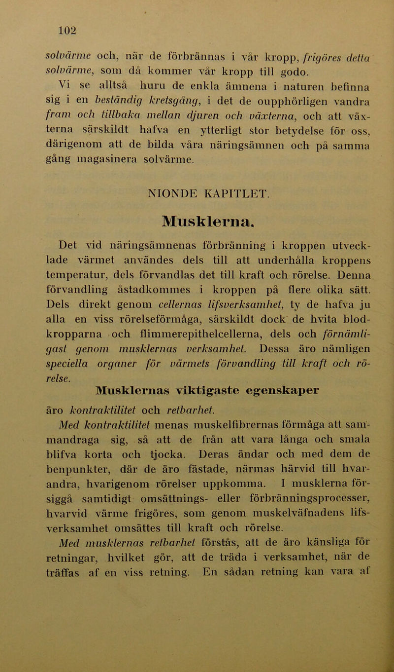 solvärme och, när de förbrännas i vår kropp, frigöres detla solvärme, som då kommer vår kropp till godo. Vi se alltså huru de enkla ämnena i naturen befinna sig i en beständig kretsgång, i det de oupphörligen vandra fram och tillbaka mellan djuren och växterna, och att väx- terna särskildt hafva en ytterligt stor betydelse för oss, därigenom att de bilda våra näringsämnen och på samma gång magasinera solvärme. NIONDE KAPITLET. Musklerna. Det vid näringsämnenas förbränning i kroppen utveck- lade värmet användes dels till att underhålla kroppens temperatur, dels förvandlas det till kraft och rörelse. Denna förvandling åstadkommes i kroppen på flere olika sätt. Dels direkt genom cellernas lifsverksamhet, ty de hafva ju alla en viss rörelseförmåga, särskildt dock de hvita blod- kropparna och flimmerepitlielcellerna, dels och förnämli- gast genom musklernas verksamhet. Dessa äro nämligen speciella organer för värmets förvandling till kraft och rö- relse. Musklernas viktigaste egenskaper äro kontraktilitet och retbarhet. Med kontraktilitet menas muskelfibrernas förmåga att sam- mandraga sig, så att de från att vara långa och smala blifva korta och tjocka. Deras ändar och med dem de benpunkter, där de äro fästade, närmas härvid till hvar- andra, hvarigenom rörelser uppkomma. I musklerna för- siggå samtidigt omsättnings- eller förbränningsprocesser, hvarvid värme frigöres, som genom muskelväfnadens lifs- verksamhet omsättes till kraft och rörelse. Med musklernas retbarhet förstås, att de äro känsliga för retningar, hvilket gör, att de träda i verksamhet, när de träffas af en viss retning. En sådan retning kan vara af
