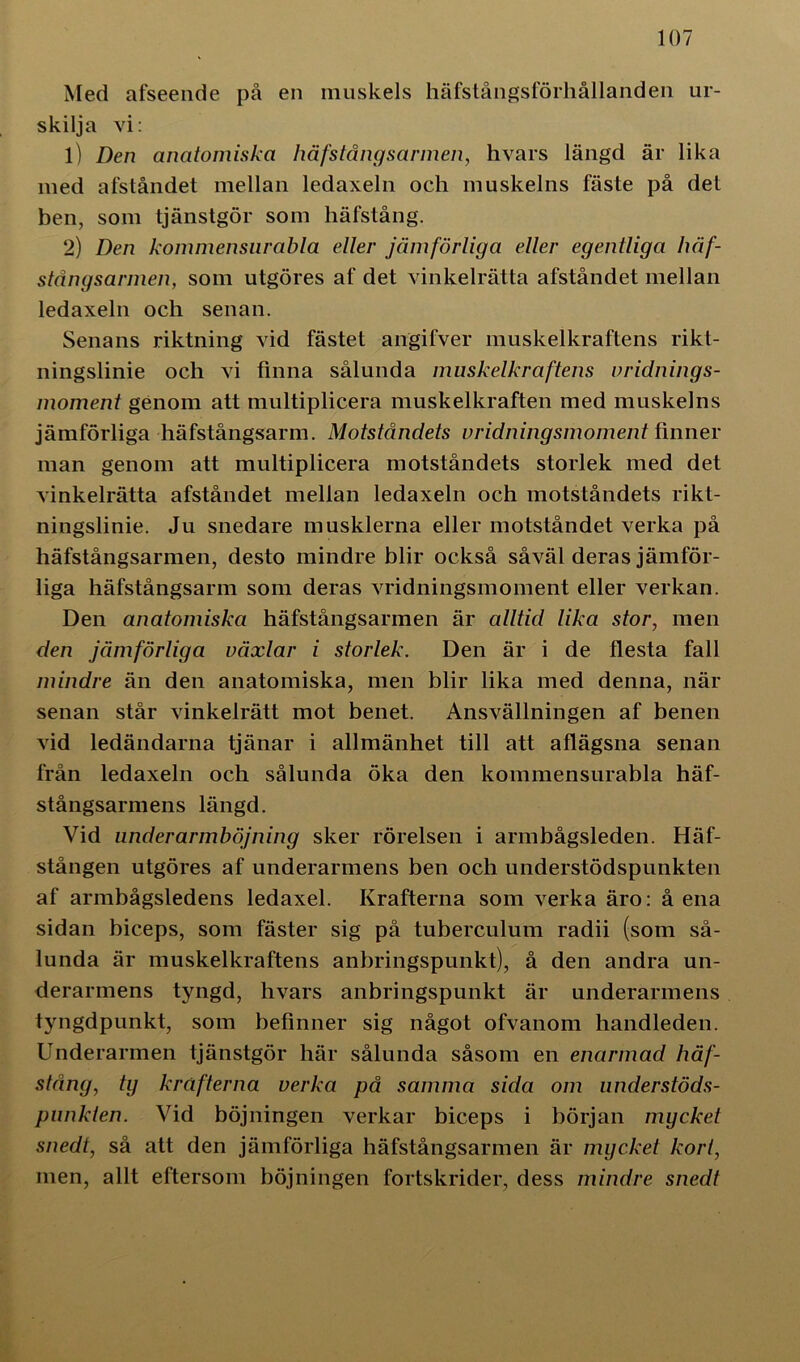 Med afseende på en muskels häfstångsförhållanden ur- skilja vi: 1) Den anatomiska häfstångsarmen, hvars längd är lika med afståndet mellan ledaxeln och muskelns fäste på det ben, som tjänstgör som häfstång. 2) Den kommensurabla eller jämförliga eller egentliga häf- stångsarmen, som utgöres af det vinkelrätta afståndet mellan ledaxeln och senan. Senans riktning vid fästet angifver muskelkraftens rikt- ningslinie och vi finna sålunda muskelkraftens vridnings- moment genom att multiplicera muskelkraften med muskelns jämförliga häfstångsarm. Motståndets vridningsmoment finner man genom att multiplicera motståndets storlek med det vinkelrätta afståndet mellan ledaxeln och motståndets rikt- ningslinie. Ju snedare musklerna eller motståndet verka på häfstångsarmen, desto mindre blir också såväl deras jämför- liga häfstångsarm som deras vridningsmoment eller verkan. Den anatomiska häfstångsarmen är alltid lika stor, men den jämförliga växlar i storlek. Den är i de flesta fall mindre än den anatomiska, men blir lika med denna, när senan står vinkelrätt mot benet. Ansvällningen af benen vid ledändarna tjänar i allmänhet till att aflägsna senan från ledaxeln och sålunda öka den kommensurabla häf- stångsarmens längd. Vid underarmböjning sker rörelsen i armbågsleden. Häf- stången utgöres af underarmens ben och understödspunkten af armbågsledens ledaxel. Krafterna som verka äro: å ena sidan biceps, som fäster sig på tuberculum radii (som så- lunda är muskelkraftens anbringspunkt), å den andra un- derarmens tyngd, hvars anbringspunkt är underarmens tyngdpunkt, som befinner sig något ofvanom handleden. Underarmen tjänstgör här sålunda såsom en enarmad häf- stång, ty krafterna verka på samma sida om understöds- punkten. Vid böjningen verkar biceps i början mycket snedt, så att den jämförliga häfstångsarmen är mycket kort, men, allt eftersom böjningen fortskrider, dess mindre snedt