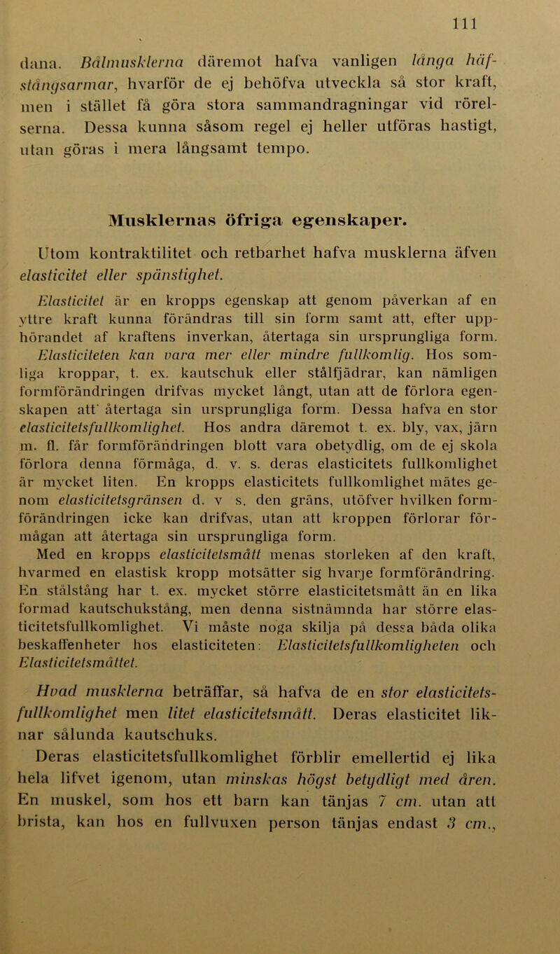 dana. Bålmusklerna däremot hafva vanligen långa häf- stångsarmar, hvarför de ej behöfva utveckla så stor kraft, men i stället få göra stora sammandragningar vid rörel- serna. Dessa kunna såsom regel ej heller utföras hastigt, utan göras i mera långsamt tempo. Musklernas ö fri ga egenskaper. Utom kontraktilitet och retbarliet hafva musklerna äfven elasticitet eller spänstighet. Elaslicitet är en kropps egenskap att genom påverkan af en yttre kraft kunna förändras till sin form samt att, efter upp- hörandet af kraftens inverkan, återtaga sin ursprungliga form. Elasticiteten kan vara mer eller mindre fullkomlig. Hos som- liga kroppar, t. ex. kautschuk eller stålfjädrar, kan nämligen formförändringen drifvas mycket långt, utan att de förlora egen- skapen att' återtaga sin ursprungliga form. Dessa hafva en stor elasticitetsfullkomlig het. Hos andra däremot t. ex. bly, vax, järn m. fl. får formförändringen blott vara obetydlig, om de ej skola förlora denna förmåga, d. v. s. deras elasticitets fullkomlighet är mycket liten. En kropps elasticitets fullkomlighet mätes ge- nom elasticitetsgränsen d. v s. den gräns, utöfver hvilken form- förändringen icke kan drifvas, utan att kroppen förlorar för- mågan att återtaga sin ursprungliga form. Med en kropps elasticitetsmått menas storleken af den kraft, hvarmed en elastisk kropp motsätter sig hvarje formförändring. En stålstång har t. ex. mycket större elasticitetsmått än en lika formad kautschukstång, men denna sistnämnda har större elas- ticitetsfullkomlighet. Vi måste noga skilja på dessa båda olika beskaffenheter hos elasticiteten: Elaslicitetsfullkomligheten och Elasticitetsmåttet. Hvad musklerna beträffar, så hafva de en stor elasticitets- fullkomlighet men litet elasticitetsmått. Deras elasticitet lik- nar sålunda kautschuks. Deras elasticitetsfullkomlighet förblir emellertid ej lika hela lifvet igenom, utan minskas högst betydligt med åren. En muskel, som hos ett barn kan tänjas 7 cm. utan att brista, kan hos en fullvuxen person tänjas endast 3 cm.,