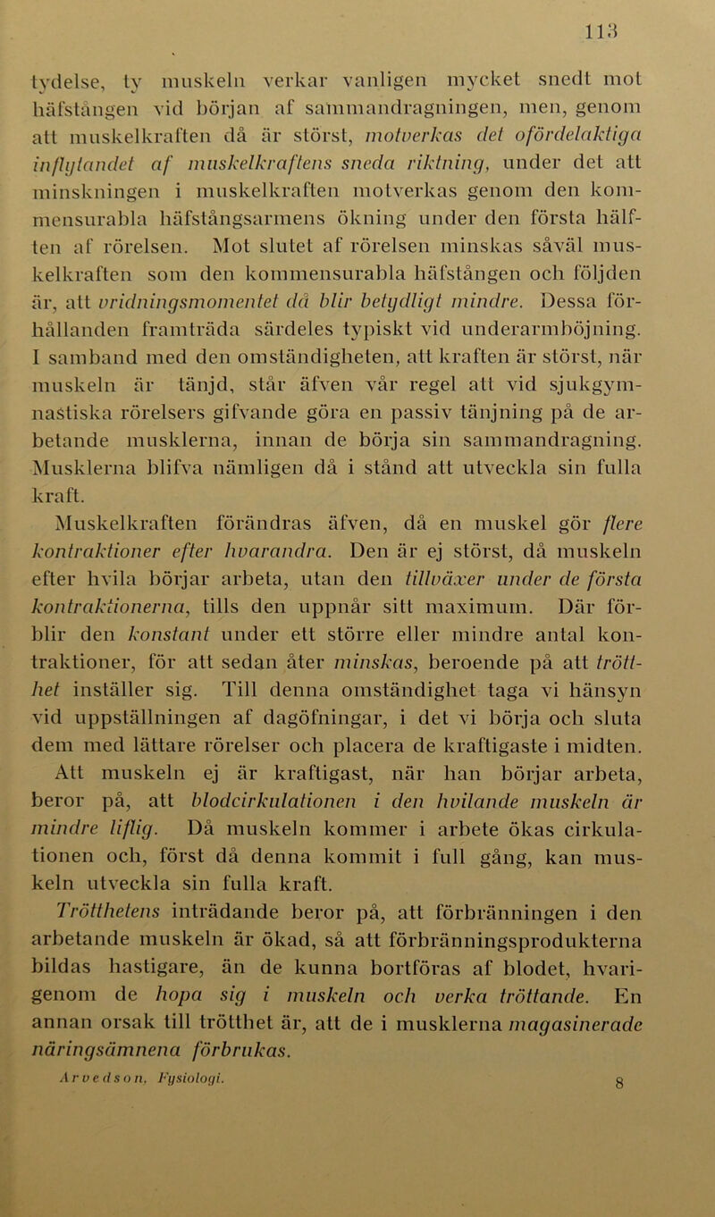lydelse, ty muskeln verkar vanligen mycket snedt mot häfstången vid början af sammandragningen, men, genom att muskelkraften då är störst, motverkas det ofördelaktiga inflytandet af muskelkraftens sneda riktning, under det att minskningen i muskelkraften motverkas genom den kom- mensurabla liäfstångsarmens ökning under den första hälf- ten af rörelsen. Mot slutet af rörelsen minskas såväl mus- kelkraften som den kommensurabla häfstången och följden är, att vridningsmomentet då blir betydligt mindre. Dessa för- hållanden framträda särdeles typiskt vid underarmböjning. I samband med den omständigheten, att kraften är störst, när muskeln är tänjd, står äfven vår regel att vid sjukgym- naStiska rörelsers gifvande göra en passiv tänjning på de ar- betande musklerna, innan de börja sin sammandragning. Musklerna blifva nämligen då i stånd att utveckla sin fulla kraft. Muskelkraften förändras äfven, då en muskel gör flere kontraktioner efter hvarandra. Den är ej störst, då muskeln efter hvila börjar arbeta, utan den tillväxer under de första kontraktionerna, tills den uppnår sitt maximum. Där för- blir den konstant under ett större eller mindre antal kon- traktioner, för att sedan åter minskas, beroende på att trött- het inställer sig. Till denna omständighet taga vi hänsyn vid uppställningen af dagöfningar, i det vi börja och sluta dem med lättare rörelser och placera de kraftigaste i midten. Att muskeln ej är kraftigast, när han börjar arbeta, beror på, att blodcirkulationen i den hvilande muskeln är mindre liftig. Då muskeln kommer i arbete ökas cirkula- tionen och, först då denna kommit i full gång, kan mus- keln utveckla sin fulla kraft. Trötthetens inträdande beror på, att förbränningen i den arbetande muskeln är ökad, så att förbränningsprodukterna bildas hastigare, än de kunna bortföras af blodet, livari- genom de hopa sig i muskeln och verka tröttande. En annan orsak till trötthet är, att de i musklerna magasinerade näringsämnena förbrukas. Arveds o n, Fysiologi. 8