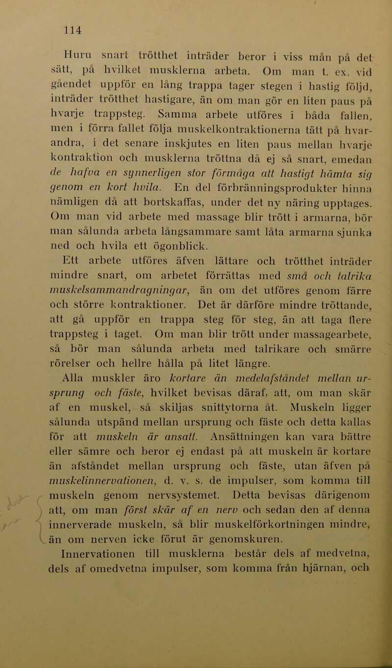 Huru snart trötthet inträder beror i viss mån på det sätt, på hvilket musklerna arbeta. Om man t. ex. vid gåendet uppför en lång trappa tager stegen i hastig följd, inträder trötthet hastigare, än om man gör en liten paus på hvarje trappsteg. Samma arbete utföres i båda fallen, men i förra fallet följa muskelkontraktionerna tätt på hvar- andra, i det senare inskjutes en liten paus mellan hvarje kontraktion och musklerna tröttna då ej så snart, emedan de hafva en synnerligen stor förmåga att hastigt hämta sig genom en kort lwila. En del förbränningsprodukter hinna nämligen då att bortskaffas, under det ny näring upptages. Om man vid arbete med massage blir trött i armarna, bör man sålunda arbeta långsammare samt låta armarna sjunka ned och livila ett ögonblick. Ett arbete utföres äfven lättare och trötthet inträder mindre snart, om arbetet förrättas med små och talrika muskelsammandragningar, än om det utföres genom färre och större kontraktioner. Det är därföre mindre tröttande, att gå uppför en trappa steg för steg, än att taga llere trappsteg i taget. Om man blir trött under massagearbete, så bör man sålunda arbeta med talrikare och smärre rörelser och hellre hålla på litet längre. Alla muskler äro kortare än medelafståndét mellan ur- sprung och fäste, hvilket bevisas däraf, att, om man skär af en muskel, så skiljas snittytorna åt. Muskeln ligger sålunda utspänd mellan ursprung och fäste och detta kallas för att muskeln är ansatt. Ansättningen kan vara bättre eller sämre och beror ej endast på att muskeln är kortare än afståndet mellan ursprung och fäste, utan äfven på muskelinnervationen, d. v. s. de impulser, som komma till muskeln genom nervsystemet. Detta bevisas därigenom att, om man först skär af en nerv och sedan den af denna innerverade muskeln, så blir muskelförkortningen mindre, än om nerven icke förut är genomskuren. Innervationen till musklerna består dels af medvetna, dels af omedvetna impulser, som komma från hjärnan, och