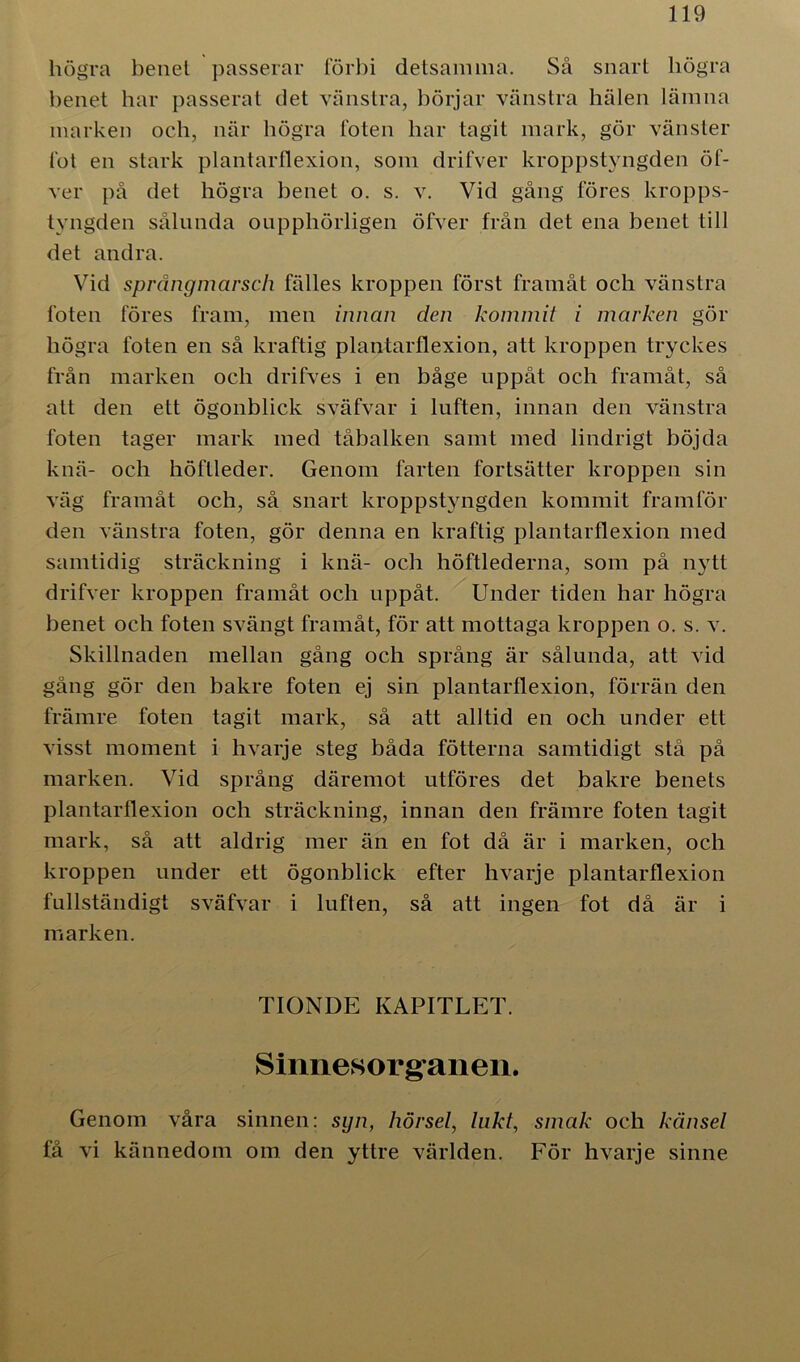 högra benel passerar förbi detsamma. Så snart liögra benet har passerat det vänstra, börjar vänstra hälen lämna marken och, när högra foten har tagit mark, gör vänster fot en stark plantarflexion, som drifver kroppstyngden öf- ver på det högra benet o. s. v. Vid gång föres kropps- tyngden sålunda oupphörligen öfver från det ena benet till det andra. Vid språngmarsch fälles kroppen först framåt och vänstra foten föres fram, men innan den kommit i marken gör högra foten en så kraftig plantarflexion, att kroppen tryckes från marken och drifves i en båge uppåt och framåt, så att den ett ögonblick sväfvar i luften, innan den vänstra foten tager mark med tåbalken samt med lindrigt böjda knä- och höftleder. Genom farten fortsätter kroppen sin väg framåt och, så snart kroppstyngden kommit framför den vänstra foten, gör denna en kraftig plantarflexion med samtidig sträckning i knä- och höftlederna, som på nytt drifver kroppen framåt och uppåt. Under tiden har högra benet och foten svängt framåt, för att mottaga kroppen o. s. v. Skillnaden mellan gång och språng är sålunda, att vid gång gör den bakre foten ej sin plantarflexion, förrän den främre foten tagit mark, så att alltid en och under ett visst moment i hvarje steg båda fotterna samtidigt stå på marken. Vid språng däremot utföres det bakre benets plantarflexion och sträckning, innan den främre foten tagit mark, så att aldrig mer än en fot då är i marken, och kroppen under ett ögonblick efter hvarje plantarflexion fullständigt sväfvar i luften, så att ingen fot då är i marken. TIONDE KAPITLET. Sinnesorganen. Genom våra sinnen: syn, hörsel, lukt, smak ocli känsel få vi kännedom om den yttre världen. För hvarje sinne