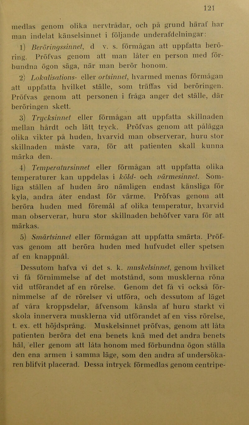 medlas genom olika nervtrådar, och på grund häral har man indelat känselsinnet i följande underafdelningar: 1) Bero rin g ssinnet, d v. s. förmågan att uppfatta berö- ring. Pröfvas genom att man låter en person med för- bundna ögon säga, när man berör honom. 2) Lokalisations- eller ortsinnet, hvarmed menas förmågan att uppfatta hvilket ställe, som träffas vid beröringen. Pröfvas genom att personen i fråga anger det ställe, där beröringen skett. 3) Trycksinnet eller förmågan att uppfatta skillnaden mellan hårdt och lätt tryck. Pröfvas genom att pålägga olika vikter på huden, livarvid man observerar, huru stor skillnaden måste vara, för att patienten skall kunna märka den. 4) Temperatur sinnet eller förmågan att uppfatta olika temperaturer kan uppdelas i köld- och värmesinnet. Som- liga ställen af huden äro nämligen endast känsliga för kyla, andra åter endast för värme. Pröfvas genom att beröra huden med föremål af olika temperatur, livarvid man observerar, huru stor skillnaden behöfver vara för att märkas. 5) Smärtsinnet eller förmågan att uppfatta smärta. Pröf- vas genom att beröra huden med hufvudet eller spetsen af en knappnål. Dessutom hafva vi det s. k. nuiskelsinnet, genom hvilket vi få förnimmelse af det motstånd, som musklerna röna vid utförandet af en rörelse. Genom det få vi också för- nimmelse af de rörelser vi utföra, och dessutom af läget af våra kroppsdelar, äfvensom känsla af huru starkt vi skola innervera musklerna vid utförandet afen viss rörelse, t. ex. ett höjdsprång. Muskelsinnet pröfvas, genom att låta patienten beröra det ena benets knä med det andra benets häl, eller genom att låta honom med förbundna ögon ställa den ena armen i samma läge, som den andra af undersöka- ren blifvit placerad. Dessa intryck förmedlas genom centripe-