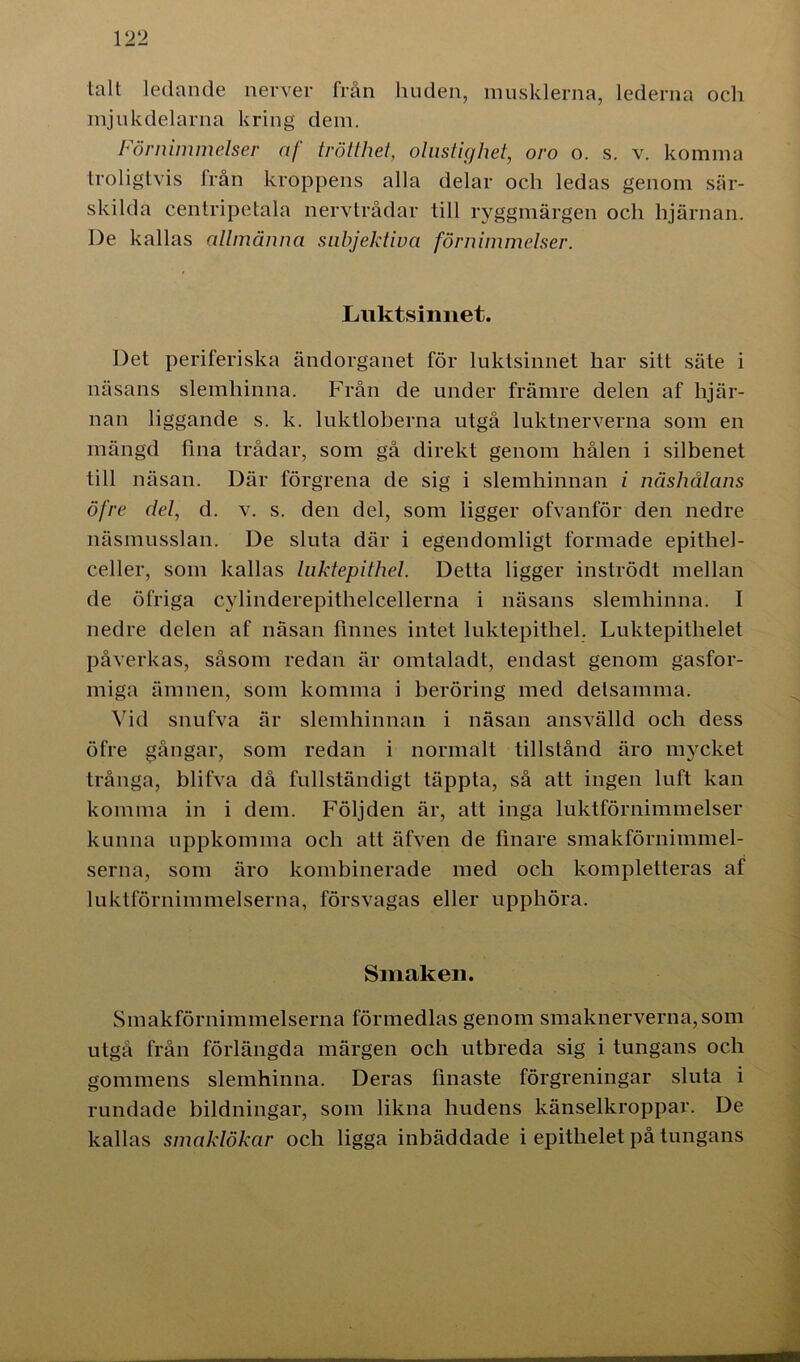 talt ledande nerver från huden, musklerna, lederna och mjukdelarna kring dem. Förnimmelser af trötthet, olustighet, oro o. s. v. komma troligtvis från kroppens alla delar och ledas genom sär- skilda centripetala nervtrådar till ryggmärgen och hjärnan. De kallas allmänna subjektiva förnimmelser. Luktsinnet. Det periferiska ändorganet för luktsinnet har sitt säte i näsans slemhinna. Från de under främre delen af hjär- nan liggande s. k. luktloberna utgå luktnerverna som en mängd fina trådar, som gå direkt genom hålen i silbenet till näsan. Där förgrena de sig i slemhinnan i näshålans öfre det, d. v. s. den del, som ligger ofvanför den nedre näsmusslan. De sluta där i egendomligt formade epitliel- celler, som kallas luktepithel. Detta ligger inströdt mellan de öfriga cylinderepithelcellerna i näsans slemhinna. I nedre delen af näsan finnes intet luktepithel. Luktepithelet påverkas, såsom redan är omtaladt, endast genom gasfor- miga ämnen, som komma i beröring med detsamma. Vid snufva är slemhinnan i näsan ansvälld och dess öfre gångar, som redan i normalt tillstånd äro mycket trånga, blifva då fullständigt täppta, så att ingen luft kan komma in i dem. Följden är, att inga luktförnimmelser kunna uppkomma och att äfven de finare smakförnimmel- serna, som äro kombinerade med och kompletteras af luktförnimmelserna, försvagas eller upphöra. Smaken. Smakförnimmelserna förmedlas genom smaknerverna, som utgå från förlängda märgen och utbreda sig i tungans och gommens slemhinna. Deras finaste förgreningar sluta i rundade bildningar, som likna hudens känselkroppar. De kallas smaklökar och ligga inbäddade i epithelet på tungans