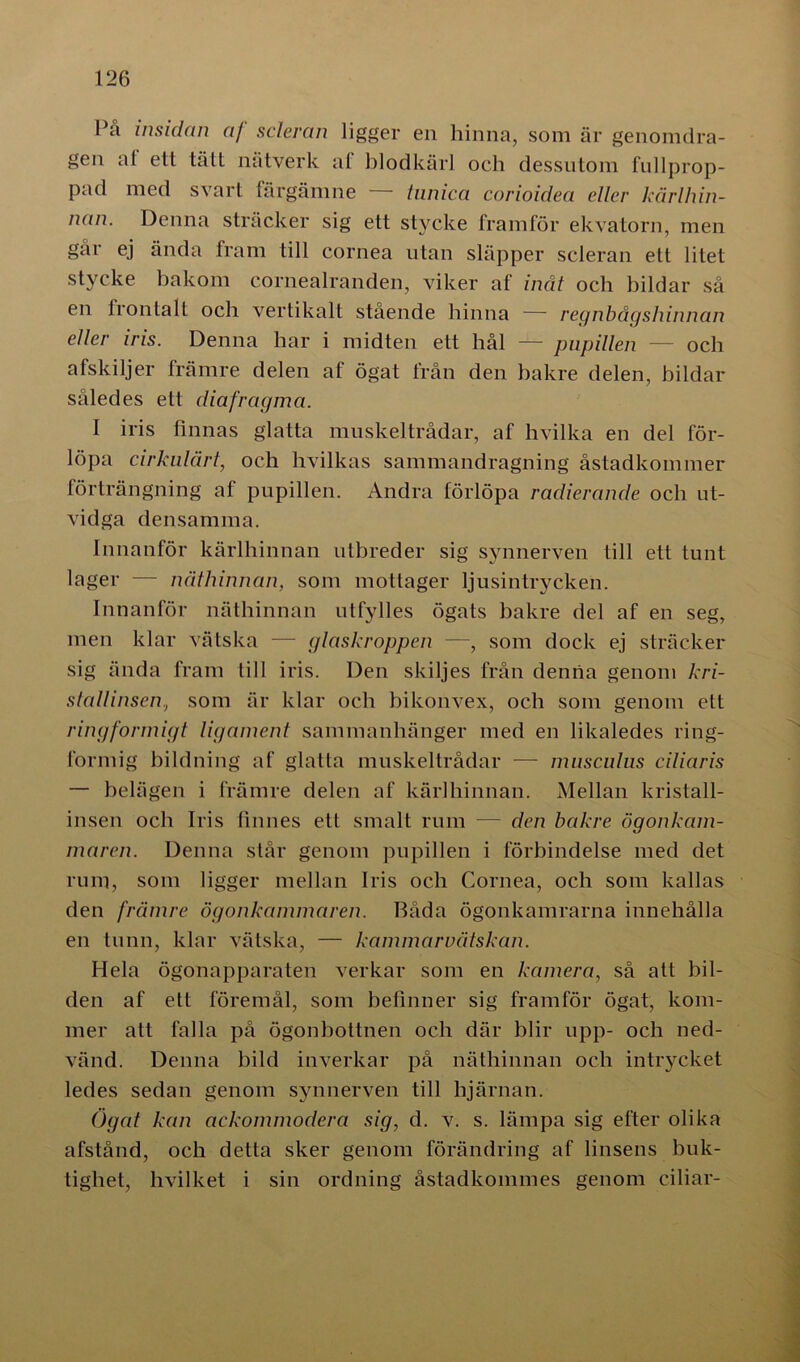 Pa insidan a/ scleran ligger en hinna, som är genomdra- gen af ett tätt nätverk af blodkärl och dessutom fullprop- pad med svart färgämne — lunica corioidea eller kårlhin- nctn. Denna sträcker sig ett stycke framför ekvatorn, men går ej ända fram till cornea utan släpper scleran ett litet stycke bakom cornealranden, viker af inåt och bildar så en frontalt och vertikalt stående hinna — regnbågshinnan eller iris. Denna har i midten ett hål — pupillen — och afskiljer främre delen af ögat från den bakre delen, bildar således ett diafragma. I iris finnas glatta muskeltrådar, af hvilka en del för- löpa cirkulärt, och livilkas sammandragning åstadkommer förträngning af pupillen. Andra förlöpa radierande och ut- vidga densamma. Innanför kärlhinnan utbreder sig synnerven till ett tunt lager — näthinnan, som mottager ljusintrycken. Innanför näthinnan utfylles ögats bakre del af en seg, men klar vätska — glaskroppen —, som dock ej sträcker sig ända fram till iris. Den skiljes från denna genom kri- stallinsen, som är klar och bikonvex, och som genom ett ringformigt ligament sammanhänger med en likaledes ring- formig bildning af glatta muskeltrådar — musculus ciliaris — belägen i främre delen af kärlhinnan. Mellan kristall- insen och Iris finnes ett smalt rum — den bakre ögonkam- maren. Denna står genom pupillen i förbindelse med det rum, som ligger mellan Iris och Cornea, och som kallas den främre ögonkammaren. Båda ögonkamrarna innehålla en tunn, klar vätska, — kammarvätskan. Hela ögonapparaten verkar som en kamera, så att bil- den af ett föremål, som befinner sig framför ögat, kom- mer att falla på ögonbottnen och där blir upp- och ned- vänd. Denna bild inverkar på näthinnan och intrycket ledes sedan genom synnerven till hjärnan. Ögat kan ackommodera sig, d. v. s. lämpa sig efter olika afstånd, och detta sker genom förändring af linsens buk- tighet, hvilket i sin ordning åstadkommes genom ciliar-