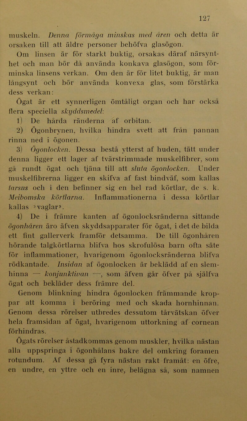 muskeln. Denna förmåga minskas med åren och detta är orsaken till att äldre personer behöfva glasögon. Om linsen är för starkt buktig, orsakas däraf närsynt- het och man bör då använda konkava glasögon, som för- minska linsens verkan. Om den är för litet buktig, är man långsynt och bör använda konvexa glas, som förstärka dess verkan: ögat är ett synnerligen ömtåligt organ och har också liera speciella skyddsmedel: 1) De hårda ränderna af orbitan. 2) Ögonbrynen, hvilka hindra svett att från pannan rinna ned i ögonen. 3) Ögonlocken. Dessa bestå ytterst af huden, tätt under denna ligger ett lager af tvärstrimmade muskelfibrer, som gå rundt ögat och tjäna till att sluta ögonlocken. Under muskelfibrerna ligger en skifva af fast bindväf, som kallas tarsus och i den befinner sig en hel rad körtlar, de s. k. Meibomska körtlarna. Inflammationerna i dessa körtlar kallas »vaglar». 4) De i främre kanten af ögonlocksränderna sittande ögonhåren äro äfven skyddsapparater för ögat, i det de bilda ett fint gallerverk framför detsamma. De till ögonhåren hörande talgkörtlarna blifva hos skrofulösa barn ofta säte för inflammationer, hvarigenom ögonlocksränderna blifva rödkantade. Insidan af ögonlocken är beklädd af en slem- hinna — konjunktiuan —, som äfven går öfver på själfva ögat och bekläder dess främre del. Genom blinkning hindra ögonlocken främmande krop- par att komma i beröring med och skada hornhinnan. Genom dessa rörelser utbredes dessutom tårvätskan öfver hela framsidan af ögat, hvarigenom uttorkning af cornean förhindras. Ögats rörelser åstadkommas genom muskler, hvilka nästan alla uppspringa i ögonhålans bakre del omkring foramen rotundurn. Af dessa gå fyra nästan rakt framåt: en öfre, en undre, en yttre och en inre, belägna så, som namnen
