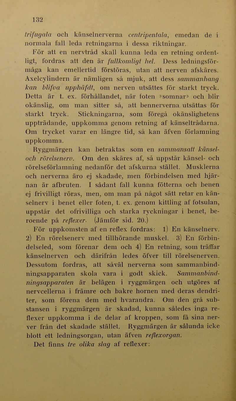 trifugala och känsel nerverna centripentala, emedan de i normala fall leda retningarna i dessa riktningar. För att en nervtråd skall kunna leda en retning ordent- ligt, fordras att den är fullkomligt hel. Dess ledningsför- måga kan emellertid förstöras, utan att nerven afskäres. Axelcylindern är nämligen så mjuk, att dess sammanhang kan blifva upphäfdt, om nerven utsättes för starkt tryck. Detta är t. ex. förhållandet, när foten »somnar» och blir okänslig, om man sitter så, att bennerverna utsättas för starkt tryck. Stickningarna, som föregå okänslighetens uppträdande, uppkomma genom retning af känseltrådarna. Om trycket varar en längre tid, så kan äfven förlamning uppkomma. Ryggmärgen kan betraktas som en sammansatt känsel- och rörelsenerv. Om den skäres af, så uppstår känsel- och rörelseförlamning nedanför det afskurna stället. Musklerna och nerverna äro ej skadade, men förbindelsen med hjär- nan är afbruten. I sådant fall kunna fotterna och benen ej frivilligt röras, men, om man på något sätt retar en kän- selnerv i benet eller foten, t. ex. genom kittling af fotsulan, uppstår det ofrivilliga och starka ryckningar i benet, be- roende på reflexer. (Jämför sid. 20.) För uppkomsten af en reflex fordras: l) En känselnerv. 2) En rörelsenerv med tillhörande muskel. 3) E11 förbin- delseled, som förenar dem och 4) En retning, som träffar känselnerven och därifrån ledes öfver till rörelsenerven. Dessutom fordras, att såväl nerverna som sammanbind- ningsapparaten skola vara i godt skick. Sammanbind- ningsapparaten är belägen i ryggmärgen och utgöres af nervcellerna i främre och bakre hornen med deras den dri- ter, som förena dem med hvarandra. Om den grå sub- stansen i ryggmärgen är skadad, kunna således inga re- flexer uppkomma i de delar af kroppen, som få sina ner- ver från det skadade stället. Ryggmärgen är sålunda icke blott ett ledningsorgan, utan äfven reflexorgan. Det finns tre olika slag af reflexer: