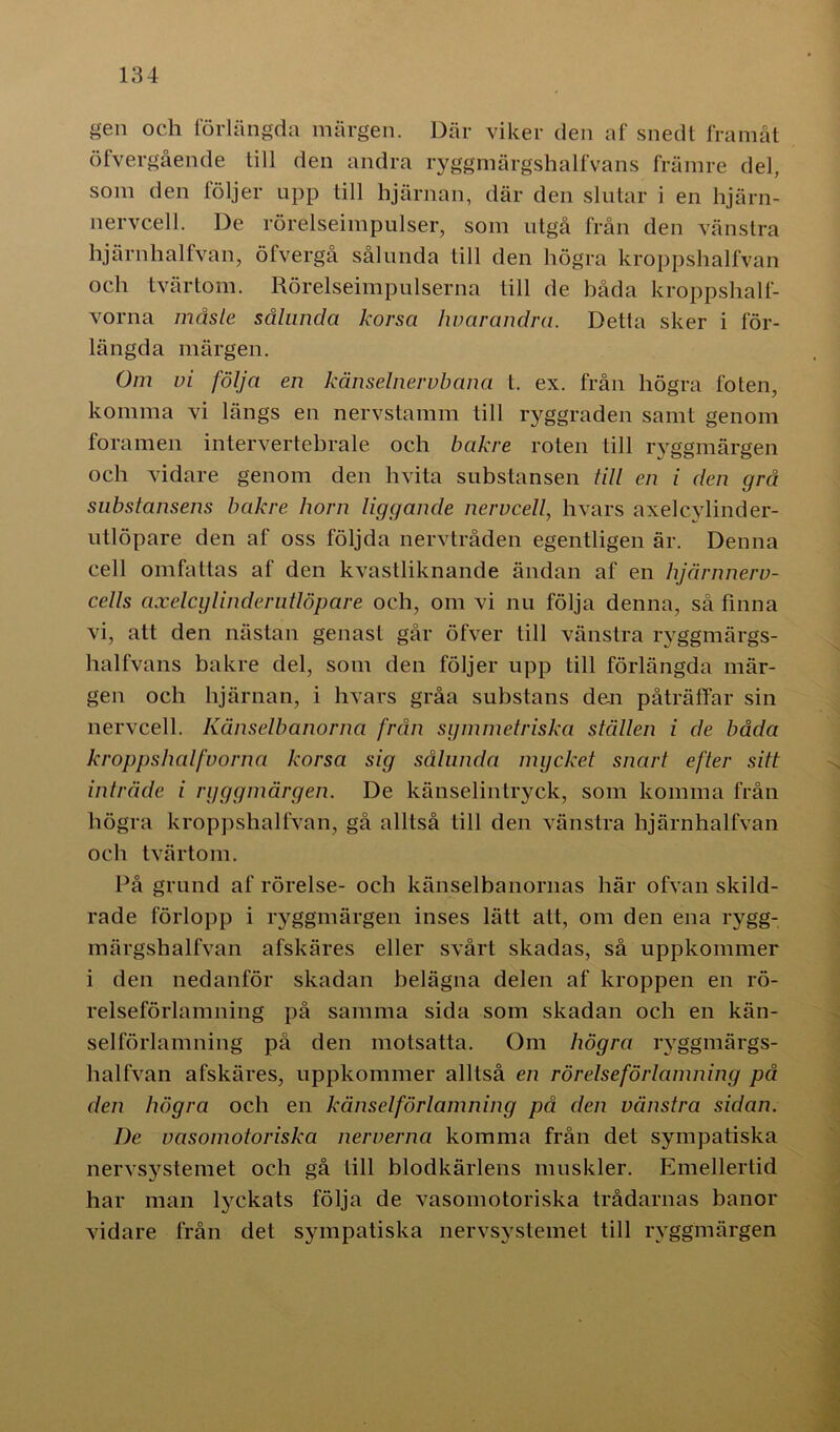 gen och förlängda märgen. Där viker den af snedt framåt öfvergående till den andra ryggmärgshalfvans främre del, som den följer upp till hjärnan, där den slutar i en hjärn- nervcell. De rörelseimpulser, som utgå från den vänstra hjärnhalfvan, öfvergå sålunda Lill den högra kroppshalfvan och tvärtom. Rörelseimpulserna till de båda kroppshalf- vorna måste sålunda korsa hvarandra. Detta sker i för- längda märgen. Om vi följa en känselnervbana t. ex. från högra foten, komma vi längs en nervstamm till ryggraden samt genom foramen intervertebrale och bakre roten till ryggmärgen och vidare genom den hvita substansen till en i den grå substansens bakre horn liggande nervcell, hvars axelcylinder- utlöpare den af oss följda nervtråden egentligen är. Denna cell omfattas af den kvastliknande ändan af en hjärnnerv- cells axelcylinderutlöpare och, om vi nu följa denna, så finna vi, att den nästan genast går öfver till vänstra ryggmärgs- halfvans bakre del, som den följer upp till förlängda mär- gen och hjärnan, i hvars gråa substans den påträffar sin nervcell. Känselbanorna från symmetriska ställen i de båda kroppshalfvorna korsa sig sålunda mycket snart efter sitt inträde i ryggmärgen. De känselintryck, som komma från högra kroppshalfvan, gå alltså till den vänstra hjärnhalfvan och tvärtom. På grund af rörelse- och känselbanornas här ofvan skild- rade förlopp i ryggmärgen inses lätt att, om den ena rygg- märgshalfvan afskäres eller svårt skadas, så uppkommer i den nedanför skadan belägna delen af kroppen en rö- relseförlamning på samma sida som skadan och en kän- selförlamning på den motsatta. Om högra rvggmärgs- halfvan afskäres, uppkommer alltså en rörelseförlamning på den högra och en känselförlamning på den vänstra sidan. I)e vasomotoriska nerverna komma från det sympatiska nervsystemet och gå till blodkärlens muskler. Emellertid har man lyckats följa de vasomotoriska trådarnas banor vidare från det sympatiska nervsystemet till ryggmärgen