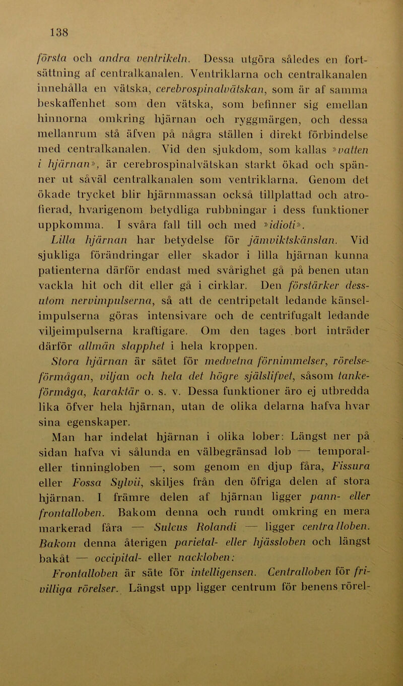 första och andra ventrikeln. Dessa utgöra således en fort- sättning af centralkanalen. Ventriklarna och centralkanalen innehålla en vätska, cerebrospinaluätskan, som är af samma beskaffenhet som den vätska, som befinner sig emellan hinnorna omkring hjärnan och ryggmärgen, och dessa mellanrum stå äfven på några ställen i direkt förbindelse med centralkanalen. Vid den sjukdom, som kallas »vatten i hjärnan», är cerebrospinalvätskan starkt ökad och spän- ner ut såväl centralkanalen som ventriklarna. Genom del ökade trycket blir hjärnmassan också tillplattad och atro- herad, hvarigenom betydliga rubbningar i dess funktioner uppkomma. I svåra fall till och med »idioti». Lilla hjärnan har betydelse för jämviktskänslan. Vid sjukliga förändringar eller skador i lilla hjärnan kunna patienterna därför endast med svårighet gå på benen utan vackla hit och dit eller gå i cirklar. Den förstärker dess- utom nervimpulserna, så att de centripetalt ledande känsel- impulserna göras intensivare och de centrifugalt ledande viljeimpulserna kraftigare. Om den tages bort inträder därför allmän slapphet i hela kroppen. Stora hjärnan är sätet för medvetna förnimmelser, rörelse- förmågan, viljan och hela det högre själslifvet, såsom tanke- förmåga, karaktär o. s. v. Dessa funktioner äro ej utbredda lika öfver hela hjärnan, utan de olika delarna hafva hvar sina egenskaper. Man har indelat hjärnan i olika lober: Längst ner på sidan hafva vi sålunda en välbegränsad lob — temporal- eller tinningloben —, som genom en djup fåra, Fissura eller Fossa Sylvii, skiljes från den öfriga delen af stora hjärnan. I främre delen af hjärnan ligger pann- eller frontalloben. Bakom denna och rundt omkring en mera markerad fåra — Sulcus Rolandi — ligger centralloben. Bakom denna återigen parietal- eller hjässloben och längst bakåt — occipital- eller nackloben: Frontalloben är säte för intelligensen. Centralloben för fri- villiga rörelser. Längst upp ligger centrum för benens rörel-