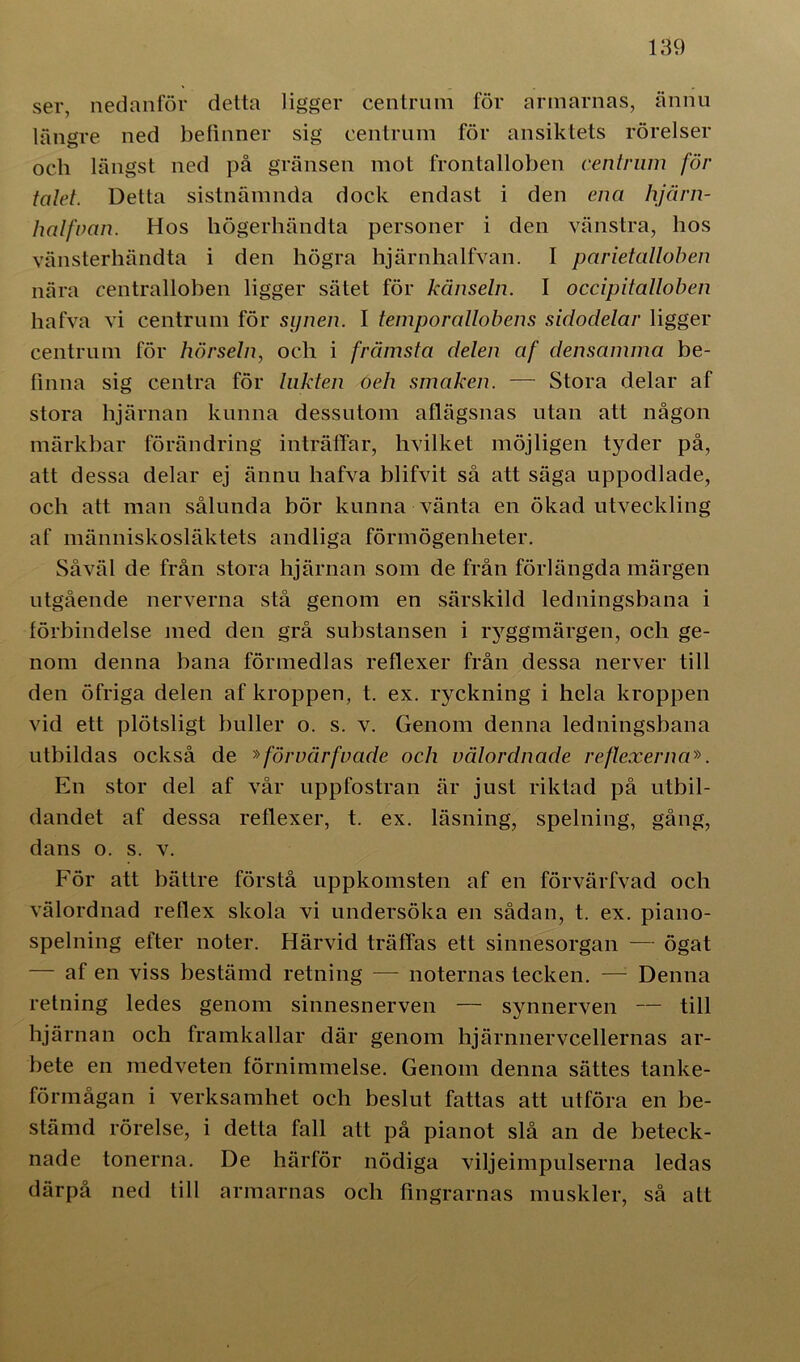 ser, nedanför detta ligger centrum för armarnas, ännu längre ned befinner sig centrum för ansiktets rörelser och längst ned på gränsen mot frontalloben centrum för talet. Detta sistnämnda dock endast i den ena hjärn- lmlfoan. Hos högerhändta personer i den vänstra, hos vänsterhändta i den högra hjärnhalfvan. I parietalloben nära centralloben ligger sätet för känseln. I occipitalloben hafva vi centrum för synen. I temporallobens sidodelar ligger centrum för hörseln, och i främsta delen af densamma be- finna sig centra för lukten oeh smaken. — Stora delar af stora hjärnan kunna dessutom aflägsnas utan att någon märkbar förändring inträffar, hvilket möjligen tyder på, att dessa delar ej ännu hafva blifvit så att säga uppodlade, och att man sålunda bör kunna vänta en ökad utveckling af människosläktets andliga förmögenheter. Såväl de från stora hjärnan som de från förlängda märgen utgående nerverna stå genom en särskild ledningsbana i förbindelse med den grå substansen i l^ggmärgen, och ge- nom denna bana förmedlas reflexer från dessa nerver till den öfriga delen af kroppen, t. ex. ryckning i hela kroppen vid ett plötsligt buller o. s. v. Genom denna ledningsbana utbildas också de »förvårfvade och välordnade reflexerna». En stor del af vår uppfostran är just riktad på utbil- dandet af dessa reflexer, t. ex. läsning, spelning, gång, dans o. s. v. För att bättre förstå uppkomsten af en förvärfvad och välordnad reflex skola vi undersöka en sådan, t. ex. piano- spelning efter noter. Härvid träffas ett sinnesorgan — ögat af en viss bestämd retning — noternas tecken. — Denna retning ledes genom sinnesnerven — synnerven — till hjärnan och framkallar där genom hjärnnervcellernas ar- bete en medveten förnimmelse. Genom denna sättes tanke- förmågan i verksamhet ocli beslut fattas att utföra en be- stämd rörelse, i detta fall att på pianot slå an de beteck- nade tonerna. De härför nödiga viljeimpulserna ledas därpå ned till armarnas och fingrarnas muskler, så att