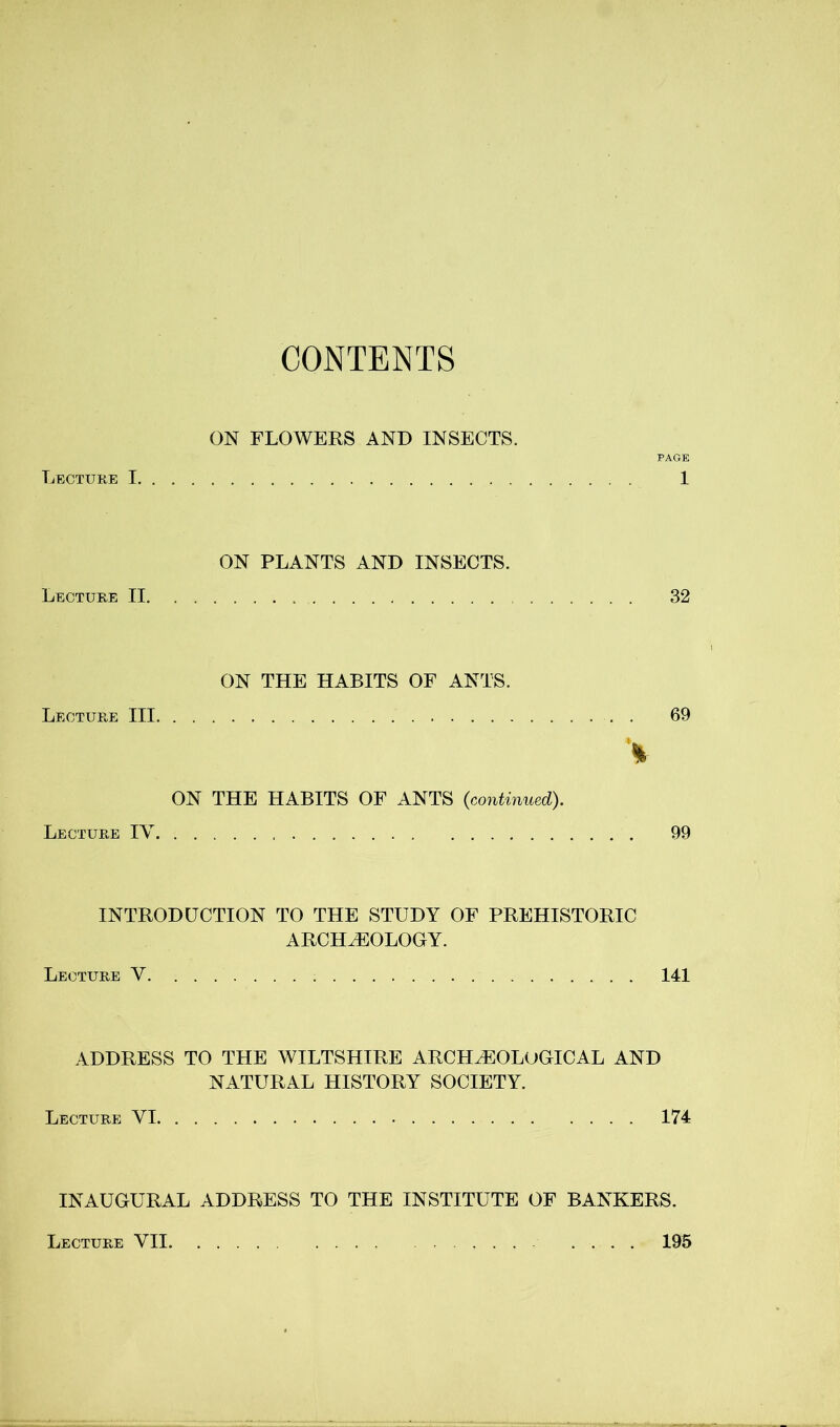 CONTENTS ON FLOWERS AND INSECTS. PAGE Lecture 1 1 ON PLANTS AND INSECTS. Lecture II 32 ON THE HABITS OF ANTS. Lecture III . 69 ON THE HABITS OF ANTS {continued). Lecture IV 99 INTRODUCTION TO THE STUDY OF PREHISTORIC ARCHAEOLOGY. Lecture V 141 ADDRESS TO THE WILTSHIRE ARCHAEOLOGICAL AND NATURAL HISTORY SOCIETY. Lecture VI 174 INAUGURAL ADDRESS TO THE INSTITUTE OF BANKERS. Lecture VII, 195