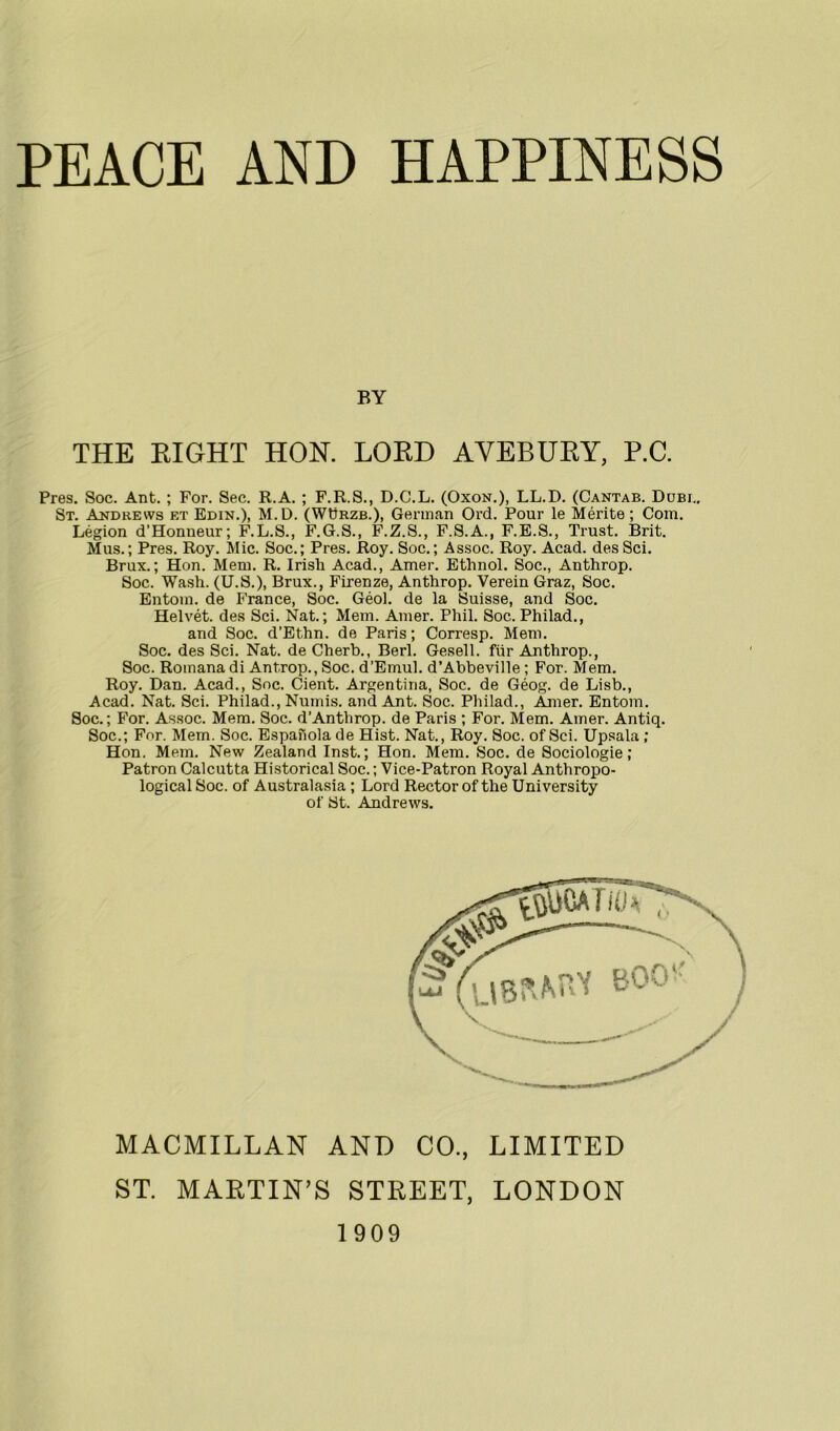 BY THE RIGHT HON. LORD AVEBURY, P.C. Pres. Soc. Ant. ; For. Sec. R.A. ; F.R.S., D.C.L. (Oxon.), LL.D. (Cantab. Dubi.. St. Andrews et Edin.), M.D. (WDrzb.), German Ord. Pour le Merite ; Com. Legion d’Honneur; F.L.S., F.G.S., F.Z.S., F.S.A., F.E.S., Trust. Brit. Mus.; Pres. Roy. Mic. Soc.; Pres. Roy. Soc.; Assoc. Roy. Acad. desSci. Brux.; Hon. Mem. R. Irish Acad., Amer. Ethnol. Soc., Anthrop. Soc. Wash. (U.S.), Brux., Firenze, Anthrop. Verein Graz, Soc. Entom. de France, Soc. Geol. de la Suisse, and Soc. Helvet. des Sci. Nat.; Mem. Amer. Phil. Soc. Philad., and Soc. d’Ethn. de Paris; Corresp. Mem. Soc. des Sci. Nat. de Cherb., Berl. Gesell. fur Anthrop., Soc. Romana di Antrop., Soc. d’Emul. d’Abbeville ; For. Mem. Roy. Dan. Acad., Soc. Cient. Argentina, Soc. de Geog. de Lisb., Acad. Nat. Sci. Philad., Numis. and Ant. Soc. Philad., Amer. Entom. Soc.; For. Assoc. Mem. Soc. d'Antlirop. de Paris ; For. Mem. Amer. Antiq. Soc.; For. Mem. Soc. Espanola de Hist. Nat., Roy. Soc. of Sci. Upsala ; Hon. Mem. New Zealand Inst.; Hon. Mem. Soc. de Sociologie; Patron Calcutta Historical Soc.; Vice-Patron Royal Anthropo- logical Soc. of Australasia ; Lord Rector of the University of St. Andrews. MACMILLAN AND CO., LIMITED ST. MARTIN’S STREET, LONDON 1909