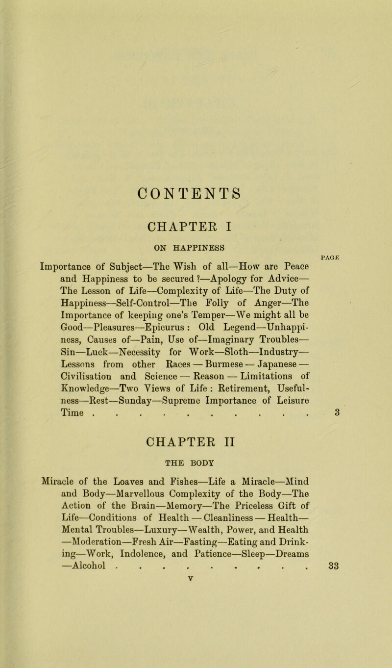 CONTENTS CHAPTER I ON HAPPINESS Importance of Subject—The Wish of all—How are Peace and Happiness to be secured ?—Apology for Advice— The Lesson of Life—Complexity of Life—The Duty of Happiness—Self-Control—The Folly of Anger—The Importance of keeping one’s Temper—We might all be Good—Pleasures—Epicurus : Old Legend—Unhappi- ness, Causes of—Pain, Use of—Imaginary Troubles— Sin—Luck—Necessity for Work—Sloth—Industry— Lessons from other Races — Burmese—Japanese — Civilisation and Science — Reason — Limitations of Knowledge—Two Views of Life : Retirement, Useful- ness—Rest—Sunday—Supreme Importance of Leisure Time .......... CHAPTER II THE BODY Miracle of the Loaves and Fishes—Life a Miracle—Mind and Body—Marvellous Complexity of the Body—The Action of the Brain—Memory—The Priceless Gift of Life—Conditions of Health — Cleanliness — Health— Mental Troubles—Luxury—Wealth, Power, and Health —Moderation—Fresh Air—Fasting—Eating and Drink- ing—Work, Indolence, and Patience—Sleep—Dreams —Alcohol 33 PAGE 3