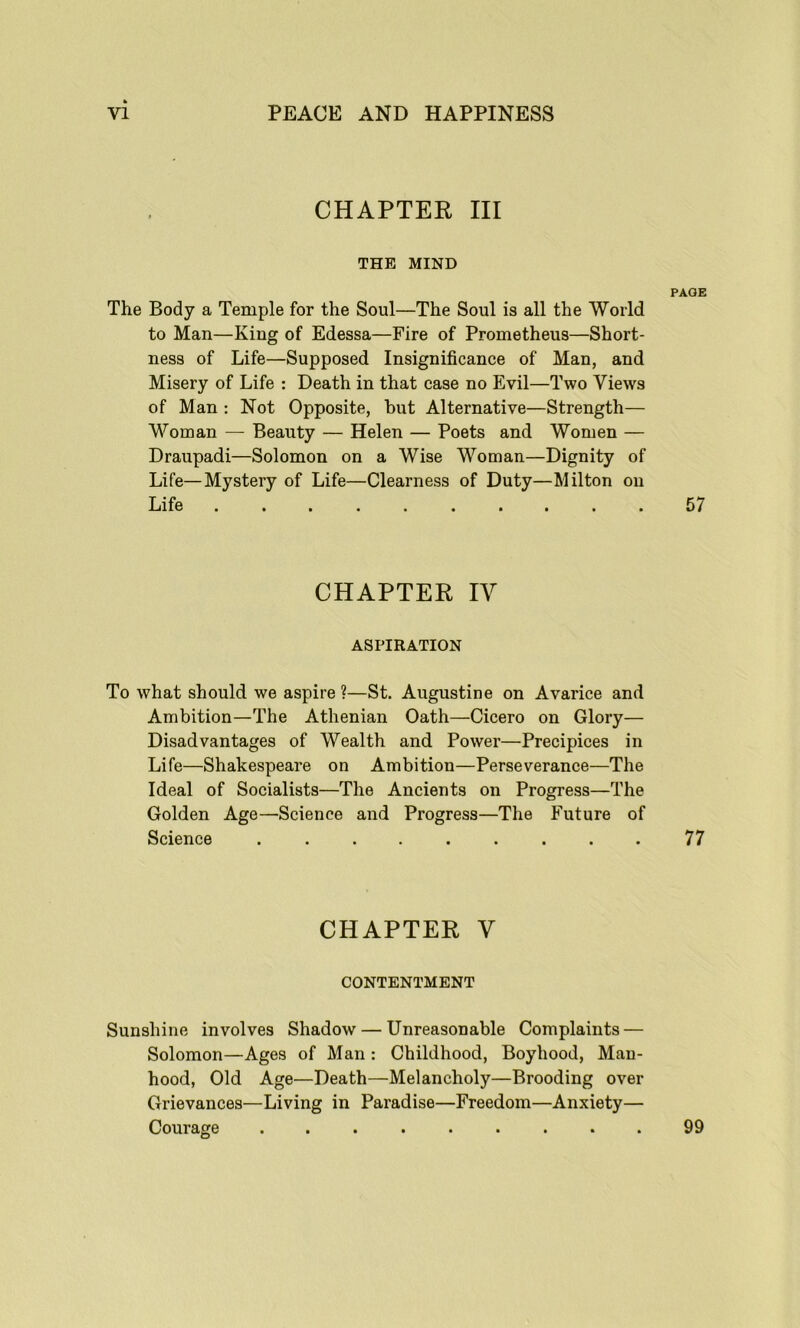 CHAPTER III THE MIND PAGE The Body a Temple for the Soul—The Soul is all the World to Man—King of Edessa—Fire of Prometheus—Short- ness of Life—Supposed Insignificance of Man, and Misery of Life : Death in that case no Evil—Two Views of Man : Not Opposite, hut Alternative—Strength— Woman — Beauty — Helen — Poets and Women — Draupadi—Solomon on a Wise Woman—Dignity of Life—Mystery of Life—Clearness of Duty—Milton on Life .......... 57 CHAPTER IY ASPIRATION To what should we aspire ?—St. Augustine on Avarice and Ambition—The Athenian Oath—Cicero on Glory— Disadvantages of Wealth and Power—Precipices in Life—Shakespeare on Ambition—Perseverance—The Ideal of Socialists—The Ancients on Progress—The Golden Age—Science and Progress—The Future of Science ......... 77 CHAPTER Y CONTENTMENT Sunshine involves Shadow — Unreasonable Complaints — Solomon—Ages of Man : Childhood, Boyhood, Man- hood, Old Age—Death—Melancholy—Brooding over Grievances—Living in Paradise—Freedom—Anxiety— Courage ......... 99