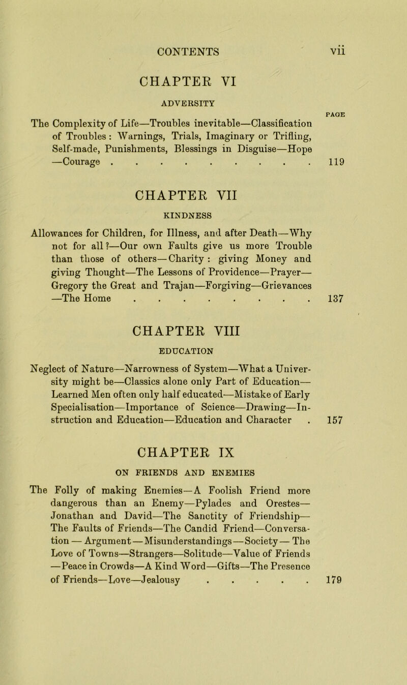 CHAPTER VI ADVERSITY PAGE The Complexity of Life—Troubles inevitable—Classification of Troubles : Warnings, Trials, Imaginary or Trifling, Self-made, Punishments, Blessings in Disguise—Hope —Courage . . . . . . . . .119 CHAPTER YII KINDNESS Allowances for Children, for Illness, and after Death—Why not for all?—Our own Faults give us more Trouble than those of others—Charity : giving Money and giving Thought—The Lessons of Providence—Prayer— Gregory the Great and Trajan—Forgiving—Grievances —The Home . . . . . . . .137 CHAPTER VIII EDUCATION Neglect of Nature—Narrowness of System—What a Univer- sity might be—Classics alone only Part of Education— Learned Men often only half educated—Mistake of Early Specialisation—Importance of Science—Drawing—In- struction and Education—Education and Character . 157 CHAPTER IX ON FRIENDS AND ENEMIES The Folly of making Enemies—A Foolish Friend more dangerous than an Enemy—Pylades and Orestes— Jonathan and David—The Sanctity of Friendship— The Faults of Friends—The Candid Friend—Conversa- tion — Argument — Misunderstandings—Society— The Love of Towns—Strangers—Solitude—Value of Friends —Peace in Crowds—A Kind Word—Gifts—The Presence of Friends—Love—Jealousy 179