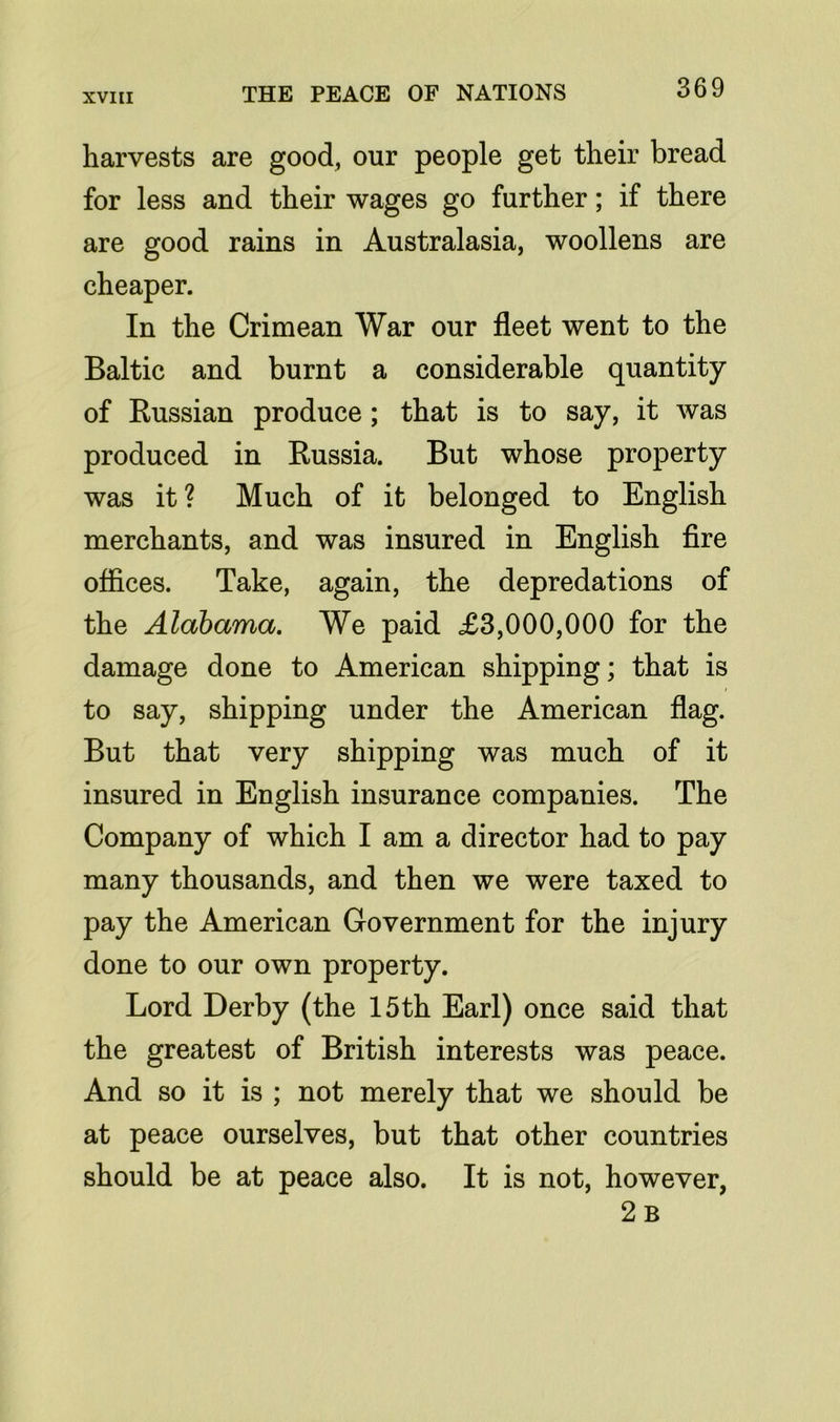 harvests are good, our people get their bread for less and their wages go further; if there are good rains in Australasia, woollens are cheaper. In the Crimean War our fleet went to the Baltic and burnt a considerable quantity of Russian produce ; that is to say, it was produced in Russia. But whose property was it ? Much of it belonged to English merchants, and was insured in English fire offices. Take, again, the depredations of the Alabama. We paid £3,000,000 for the damage done to American shipping; that is to say, shipping under the American flag. But that very shipping was much of it insured in English insurance companies. The Company of which I am a director had to pay many thousands, and then we were taxed to pay the American Government for the injury done to our own property. Lord Derby (the 15th Earl) once said that the greatest of British interests was peace. And so it is ; not merely that we should be at peace ourselves, but that other countries should be at peace also. It is not, however, 2 B