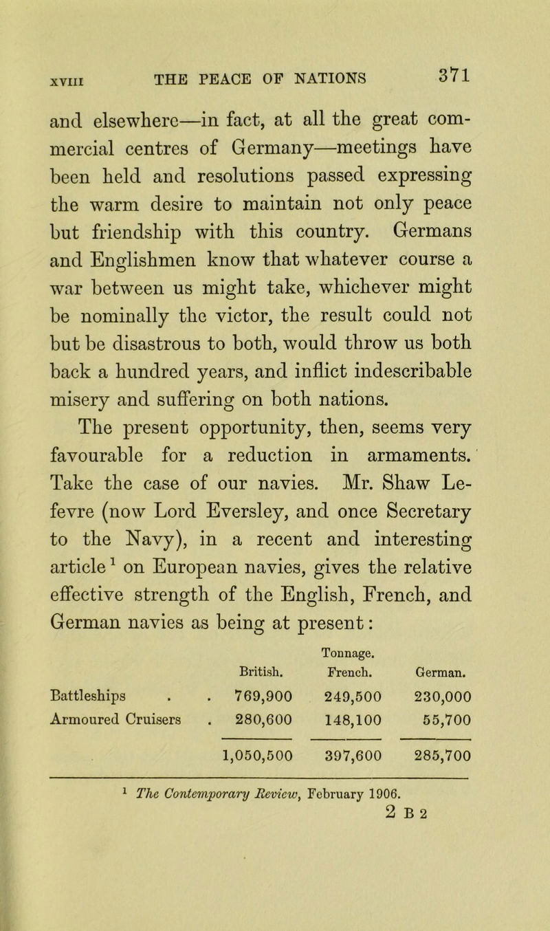 3*71 and elsewhere—in fact, at all the great com- mercial centres of Germany—meetings have been held and resolutions passed expressing the warm desire to maintain not only peace but friendship with this country. Germans and Englishmen know that whatever course a war between us might take, whichever might be nominally the victor, the result could not but be disastrous to both, would throw us both back a hundred years, and inflict indescribable misery and suffering on both nations. The present opportunity, then, seems very favourable for a reduction in armaments. Take the case of our navies. Mr. Shaw Le- fevre (now Lord Eversley, and once Secretary to the Navy), in a recent and interesting article1 on European navies, gives the relative effective strength of the English, French, and German navies as being at present: British. Tonnage. French. German. Battleships . 769,900 249,500 230,000 Armoured Cruisers . 280,600 148,100 55,700 1,050,500 397,600 285,700 1 The Contemporanj Review, February 1906. 2 B 2