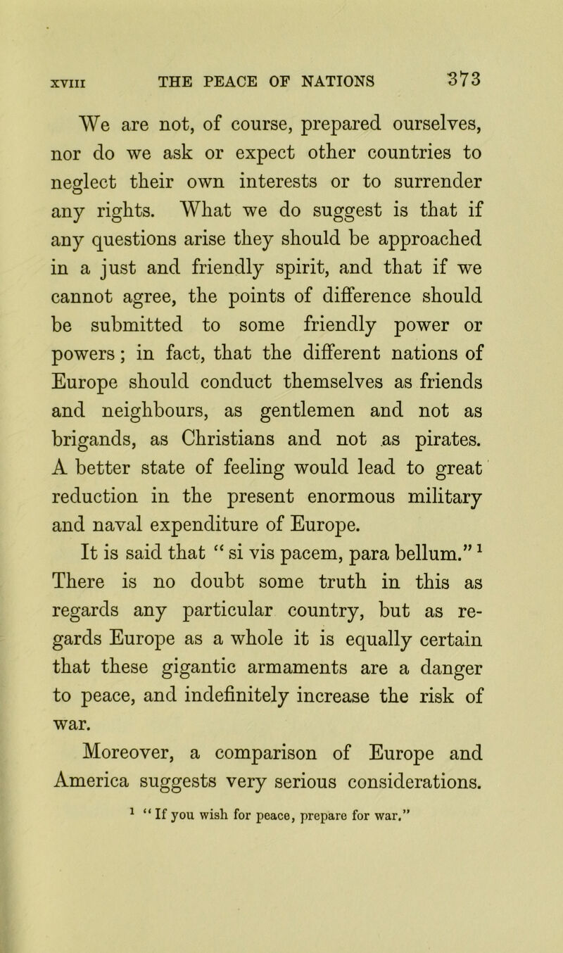We are not, of course, prepared ourselves, nor do we ask or expect other countries to neglect their own interests or to surrender any rights. What we do suggest is that if any questions arise they should be approached in a just and friendly spirit, and that if we cannot agree, the points of difference should be submitted to some friendly power or powers; in fact, that the different nations of Europe should conduct themselves as friends and neighbours, as gentlemen and not as brigands, as Christians and not as pirates. A better state of feeling would lead to great reduction in the present enormous military and naval expenditure of Europe. It is said that “ si vis pacem, para bellum.”1 There is no doubt some truth in this as regards any particular country, but as re- gards Europe as a whole it is equally certain that these gigantic armaments are a danger to peace, and indefinitely increase the risk of war. Moreover, a comparison of Europe and America suggests very serious considerations. 1 “If you wish for peace, prepare for war.”