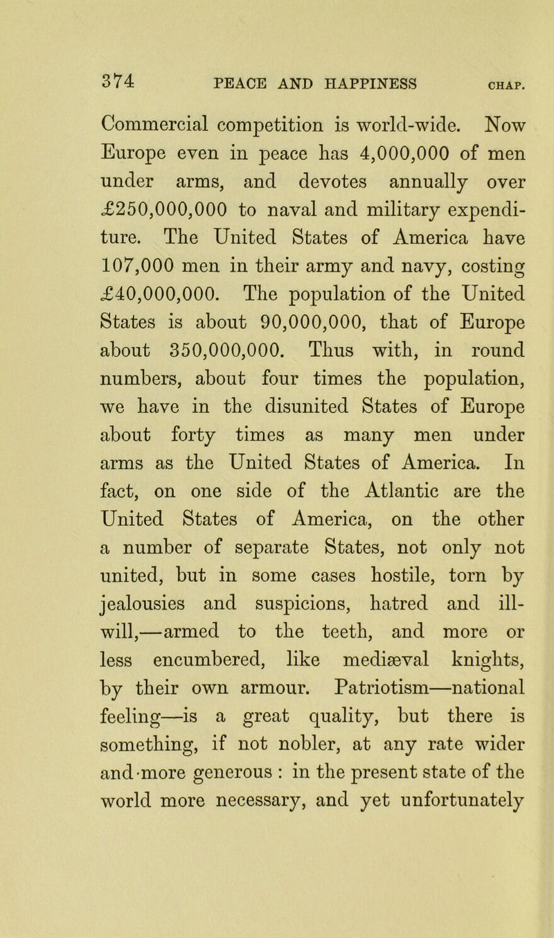 Commercial competition is world-wide. Now Europe even in peace has 4,000,000 of men under arms, and devotes annually over £250,000,000 to naval and military expendi- ture. The United States of America have 107,000 men in their army and navy, costing £40,000,000. The population of the United States is about 90,000,000, that of Europe about 350,000,000. Thus with, in round numbers, about four times the population, we have in the disunited States of Europe about forty times as many men under arms as the United States of America. In fact, on one side of the Atlantic are the United States of America, on the other a number of separate States, not only not united, but in some cases hostile, torn by jealousies and suspicions, hatred and ill- will,—armed to the teeth, and more or less encumbered, like mediaeval knights, by their own armour. Patriotism—national feeling—is a great quality, but there is something, if not nobler, at any rate wider and-more generous : in the present state of the world more necessary, and yet unfortunately