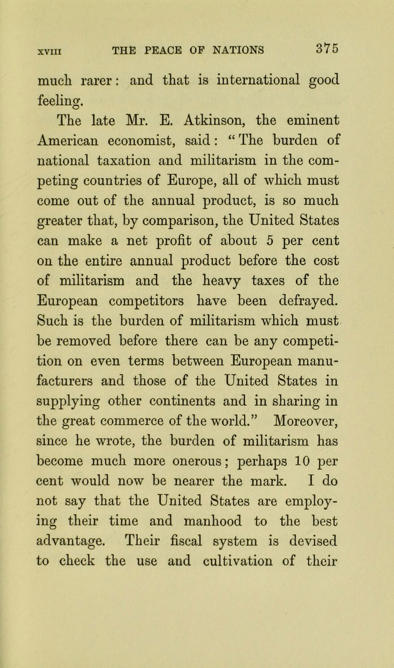 much rarer: and that is international good feeling. The late Mr. E. Atkinson, the eminent American economist, said: “ The burden of national taxation and militarism in the com- peting countries of Europe, all of which must come out of the annual product, is so much greater that, by comparison, the United States can make a net profit of about 5 per cent on the entire annual product before the cost of militarism and the heavy taxes of the European competitors have been defrayed. Such is the burden of militarism which must be removed before there can be any competi- tion on even terms between European manu- facturers and those of the United States in supplying other continents and in sharing in the great commerce of the world. ” Moreover, since he wrote, the burden of militarism has become much more onerous; perhaps 10 per cent would now be nearer the mark. I do not say that the United States are employ- ing their time and manhood to the best advantage. Their fiscal system is devised to check the use and cultivation of their