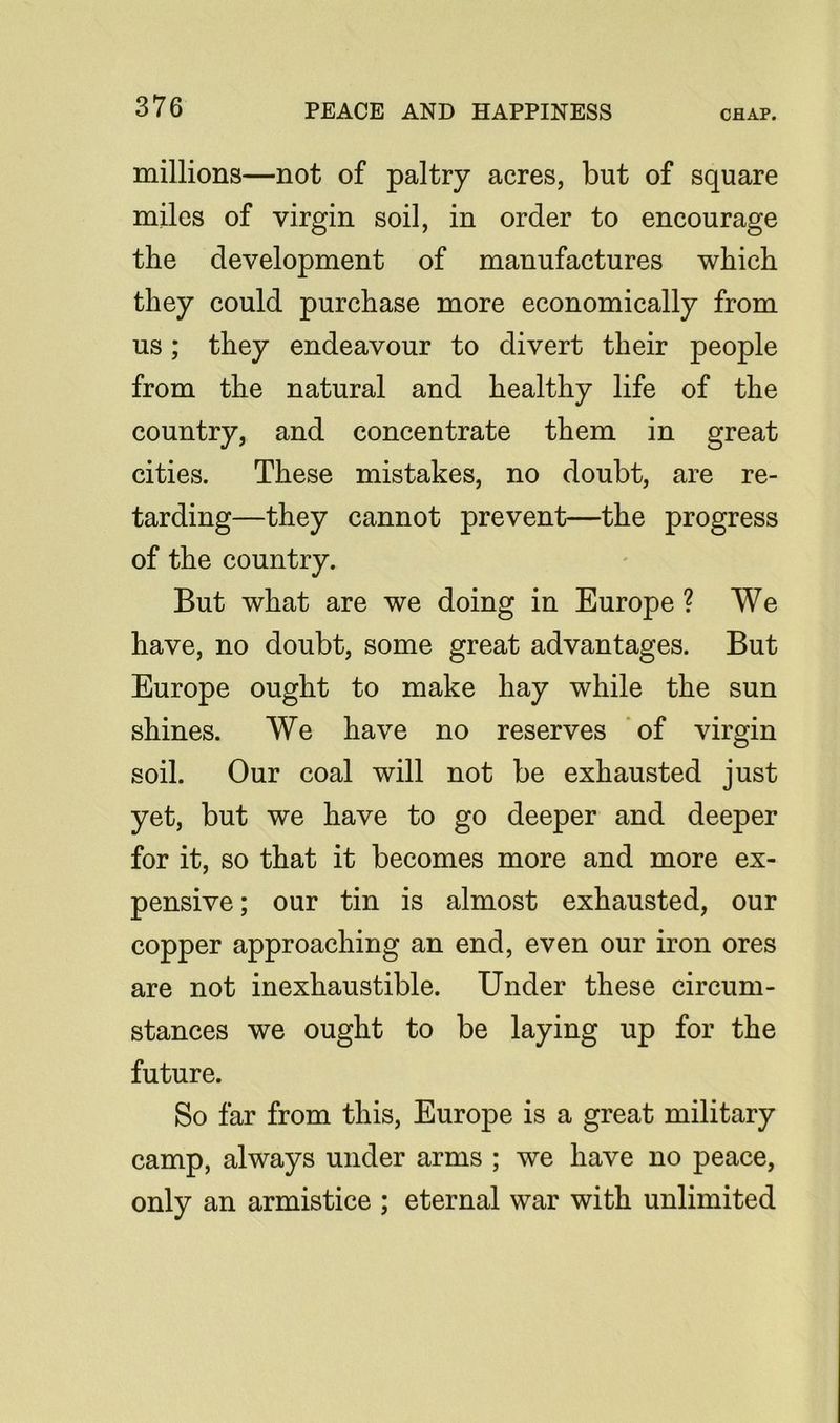 millions—not of paltry acres, but of square miles of virgin soil, in order to encourage the development of manufactures which they could purchase more economically from us; they endeavour to divert their people from the natural and healthy life of the country, and concentrate them in great cities. These mistakes, no doubt, are re- tarding—they cannot prevent—the progress of the country. But what are we doing in Europe ? We have, no doubt, some great advantages. But Europe ought to make hay while the sun shines. We have no reserves of virgin soil. Our coal will not be exhausted just yet, but we have to go deeper and deeper for it, so that it becomes more and more ex- pensive ; our tin is almost exhausted, our copper approaching an end, even our iron ores are not inexhaustible. Under these circum- stances we ought to be laying up for the future. So far from this, Europe is a great military camp, always under arms ; we have no peace, only an armistice ; eternal war with unlimited