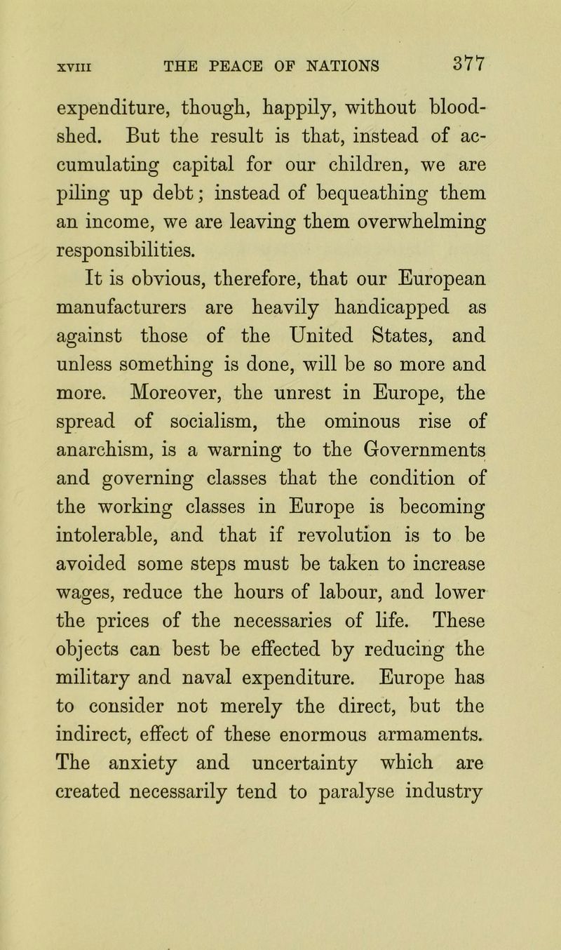 expenditure, though, happily, without blood- shed. But the result is that, instead of ac- cumulating capital for our children, we are piling up debt; instead of bequeathing them an income, we are leaving them overwhelming responsibilities. It is obvious, therefore, that our European manufacturers are heavily handicapped as against those of the United States, and unless something is done, will be so more and more. Moreover, the unrest in Europe, the spread of socialism, the ominous rise of anarchism, is a warning to the Governments and governing classes that the condition of the working classes in Europe is becoming intolerable, and that if revolution is to be avoided some steps must be taken to increase wages, reduce the hours of labour, and lower the prices of the necessaries of life. These objects can best be effected by reducing the military and naval expenditure. Europe has to consider not merely the direct, but the indirect, effect of these enormous armaments. The anxiety and uncertainty which are created necessarily tend to paralyse industry