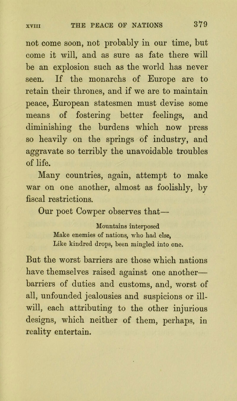 not come soon, not probably in our time, but come it will, and as sure as fate there will be an explosion such as the world has never seen. If the monarchs of Europe are to retain their thrones, and if we are to maintain peace, European statesmen must devise some means of fostering better feelings, and diminishing the burdens which now press so heavily on the springs of industry, and aggravate so terribly the unavoidable troubles of life. Many countries, again, attempt to make war on one another, almost as foolishly, by fiscal restrictions. Our poet Cowper observes that— Mountains interposed Make enemies of nations, who had else, Like kindred drops, been mingled into one. But the worst barriers are those which nations have themselves raised against one another— barriers of duties and customs, and, worst of all, unfounded jealousies and suspicions or ill- will, each attributing to the other injurious designs, which neither of them, perhaps, in reality entertain.