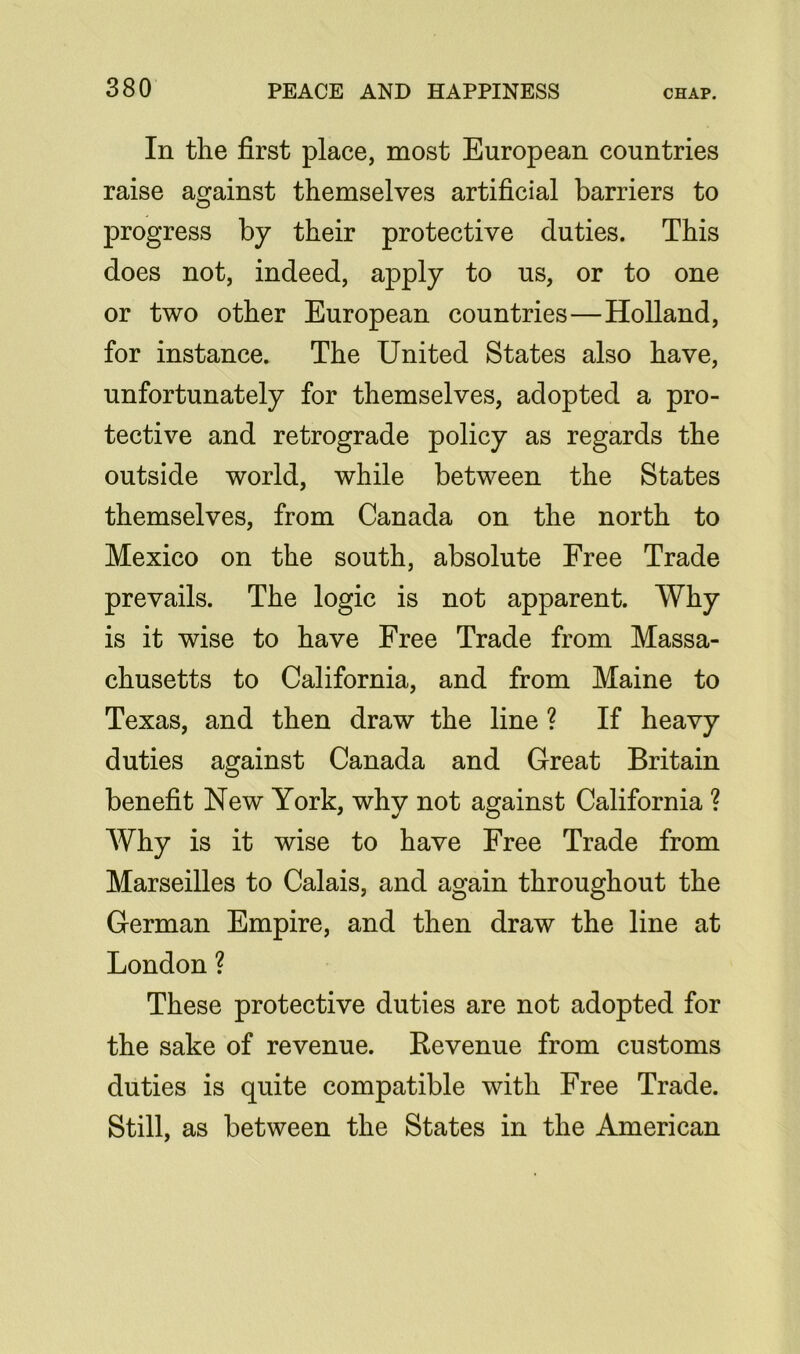 In the first place, most European countries raise against themselves artificial barriers to progress by their protective duties. This does not, indeed, apply to us, or to one or two other European countries—Holland, for instance. The United States also have, unfortunately for themselves, adopted a pro- tective and retrograde policy as regards the outside world, while between the States themselves, from Canada on the north to Mexico on the south, absolute Free Trade prevails. The logic is not apparent. Why is it wise to have Free Trade from Massa- chusetts to California, and from Maine to Texas, and then draw the line ? If heavy duties against Canada and Great Britain benefit New York, why not against California ? Why is it wise to have Free Trade from Marseilles to Calais, and again throughout the German Empire, and then draw the line at London ? These protective duties are not adopted for the sake of revenue. Revenue from customs duties is quite compatible with Free Trade. Still, as between the States in the American