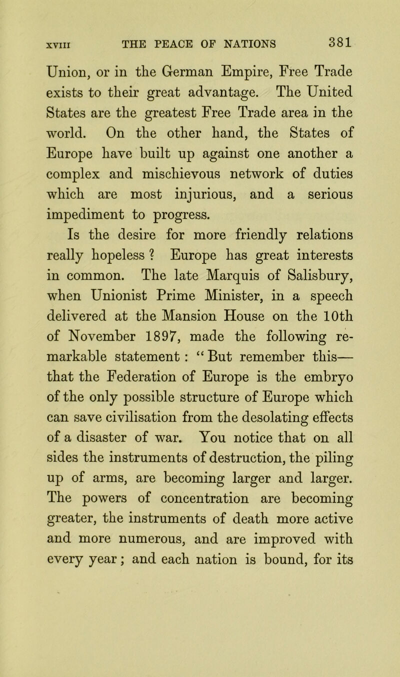 Union, or in the German Empire, Free Trade exists to their great advantage. The United States are the greatest Free Trade area in the world. On the other hand, the States of Europe have built up against one another a complex and mischievous network of duties which are most injurious, and a serious impediment to progress. Is the desire for more friendly relations really hopeless ? Europe has great interests in common. The late Marquis of Salisbury, when Unionist Prime Minister, in a speech delivered at the Mansion House on the 10th of November 1897, made the following re- markable statement : “ But remember this— that the Federation of Europe is the embryo of the only possible structure of Europe which can save civilisation from the desolating effects of a disaster of war. You notice that on all sides the instruments of destruction, the piling up of arms, are becoming larger and larger. The powers of concentration are becoming greater, the instruments of death more active and more numerous, and are improved with every year; and each nation is bound, for its