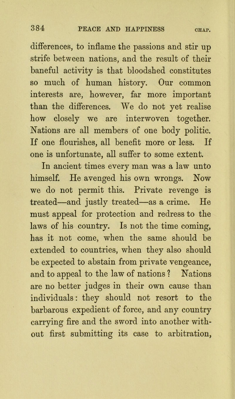 differences, to inflame the passions and stir np strife between nations, and the result of their baneful activity is that bloodshed constitutes so much of human history. Our common interests are, however, far more important than the differences. We do not yet realise how closely we are interwoven together. Nations are all members of one body politic. If one flourishes, all benefit more or less. If one is unfortunate, all suffer to some extent. In ancient times every man was a law unto himself. He avenged his own wrongs. Now we do not permit this. Private revenge is treated—and justly treated—as a crime. He must appeal for protection and redress to the laws of his country. Is not the time coming, has it not come, when the same should be extended to countries, when they also should be expected to abstain from private vengeance, and to appeal to the law of nations ? Nations are no better judges in their own cause than individuals: they should not resort to the barbarous expedient of force, and any country carrying fire and the sword into another with- out first submitting its case to arbitration,