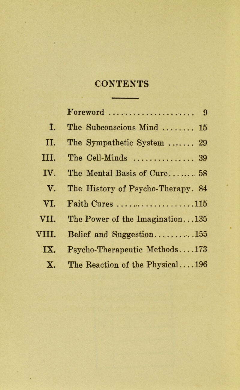 CONTENTS Foreword 9 I. The Subconscious Mind 15 II. The Sympathetic System 29 III. The Cell-Minds 39 IV. The Mental Basis of Cure 58 V. The History of Psycho-Therapy. 84 VI. Faith Cures 115 VII. The Power of the Imagination... 135 Vtll. Belief and Suggestion ..155 IX. Psycho-Therapeutic Methods.... 173 X. The Reaction of the Physical.... 196