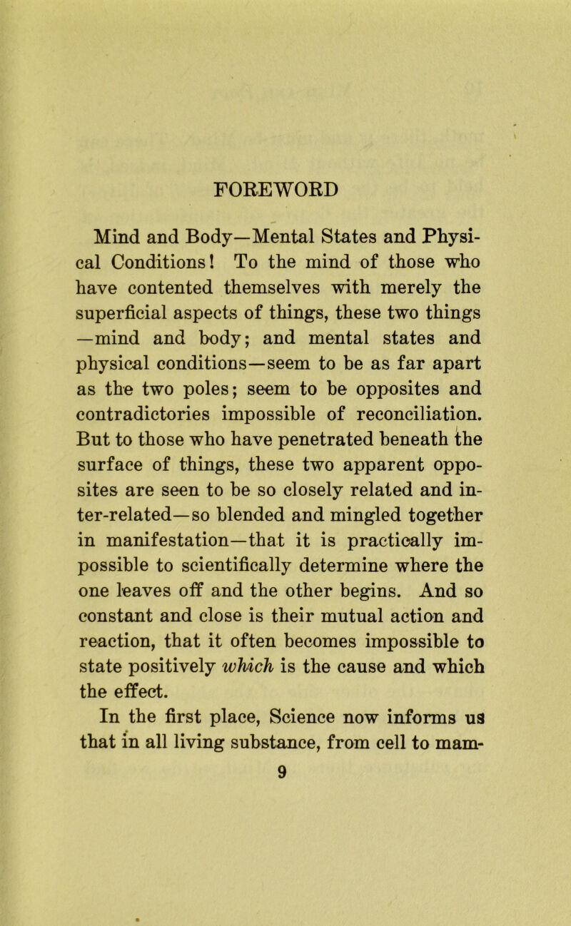 FOREWORD Mind and Body—Mental States and Physi- cal Conditions! To the mind of those who have contented themselves with merely the superficial aspects of things, these two things —mind and body; and mental states and physical conditions—seem to be as far apart as the two poles; seem to be opposites and contradictories impossible of reconciliation. But to those who have penetrated beneath the surface of things, these two apparent oppo- sites are seen to be so closely related and in- ter-related—so blended and mingled together in manifestation—that it is practically im- possible to scientifically determine where the one leaves off and the other begins. And so constant and close is their mutual action and reaction, that it often becomes impossible to state positively which is the cause and which the effect. In the first place. Science now informs ua that in all living substance, from cell to mam-