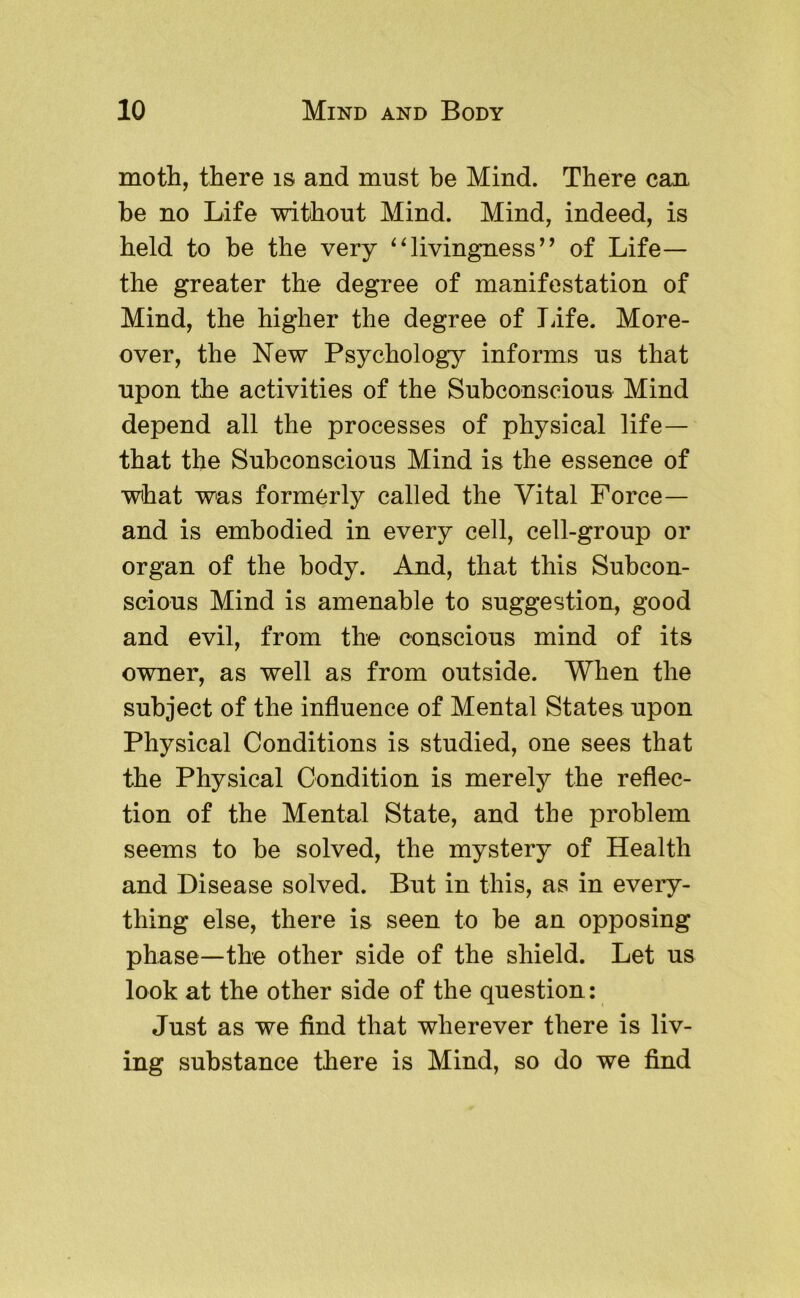 moth, there is and must be Mind. There can be no Life without Mind. Mind, indeed, is held to be the very livingness’’ of Life— the greater the degree of manifestation of Mind, the higher the degree of Tufe. More- over, the New Psychology informs us that upon the activities of the Subconscious Mind depend all the processes of physical life— that the Subconscious Mind is the essence of what was formerly called the Vital Force— and is embodied in every cell, cell-group or organ of the body. And, that this Subcon- scious Mind is amenable to suggestion, good and evil, from the conscious mind of its owner, as well as from outside. When the subject of the influence of Mental States upon Physical Conditions is studied, one sees that the Physical Condition is merely the reflec- tion of the Mental State, and the problem seems to be solved, the mystery of Health and Disease solved. But in this, as in every- thing else, there is seen to be an opposing phase—the other side of the shield. Let us look at the other side of the question: Just as we find that wherever there is liv- ing substance there is Mind, so do we find