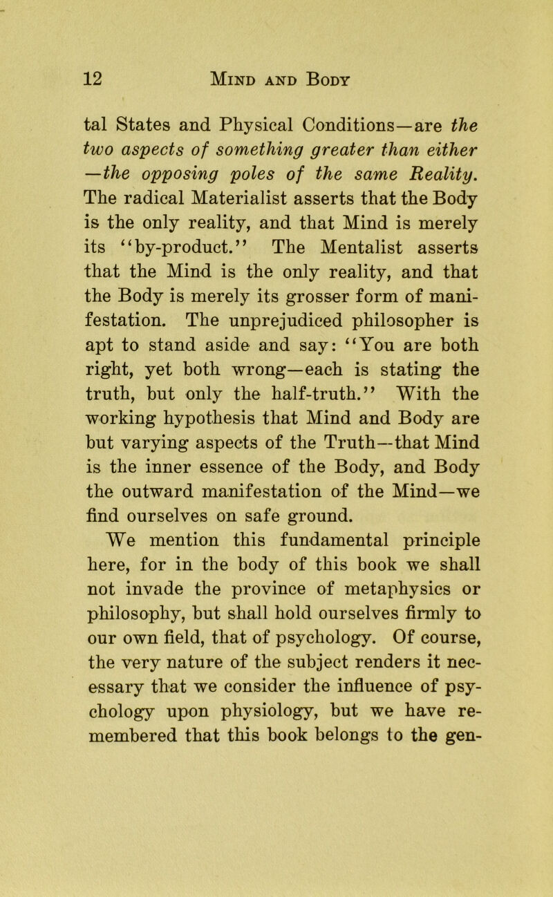 tal States and Physical Conditions—are the two aspects of something greater than either —the opposing poles of the same Reality, The radical Materialist asserts that the Body is the only reality, and that Mind is merely its ^ ‘ by-product. ’ ^ The Mentalist asserts that the Mind is the only reality, and that the Body is merely its grosser form of mani- festation. The unprejudiced philosopher is apt to stand aside and say: ‘‘You are both right, yet both wrong—each is stating the truth, hut only the half-truth.’^ With the working hypothesis that Mind and Body are hut varying aspects of the Truth—that Mind is the inner essence of the Body, and Body the outward manifestation of the Mind—we find ourselves on safe ground. We mention this fundamental principle here, for in the body of this book we shall not invade the province of metaphysics or philosophy, but shall hold ourselves firmly to our own field, that of psychology. Of course, the very nature of the subject renders it nec- essary that we consider the influence of psy- chology upon physiology, but we have re- membered that this book belongs to the gen-