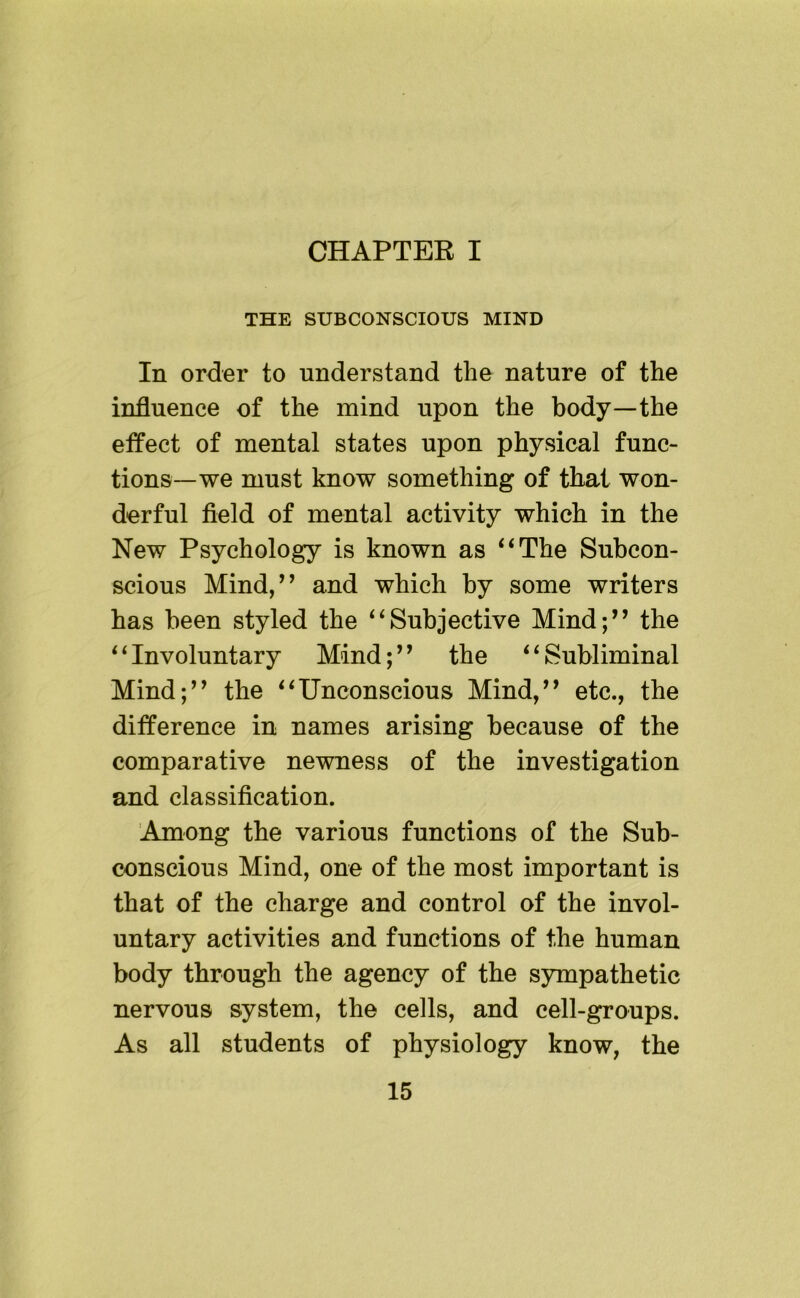 CHAPTEE I THE SUBCONSCIOUS MIND In order to understand the nature of the influence of the mind upon the body—the etfect of mental states upon physical func- tions—we must know something of that won- derful field of mental activity which in the New Psychology is known as ‘‘The Subcon- scious Mind,’’ and which by some writers has been styled the “Subjective Mind;” the “Involuntary Mind;” the “Subliminal Mind;” the “Unconscious Mind,” etc., the difference in names arising because of the comparative newness of the investigation and classification. Among the various functions of the Sub- conscious Mind, one of the most important is that of the charge and control of the invol- untary activities and functions of the human body through the agency of the sympathetic nervous system, the cells, and cell-groups. As all students of physiology know, the