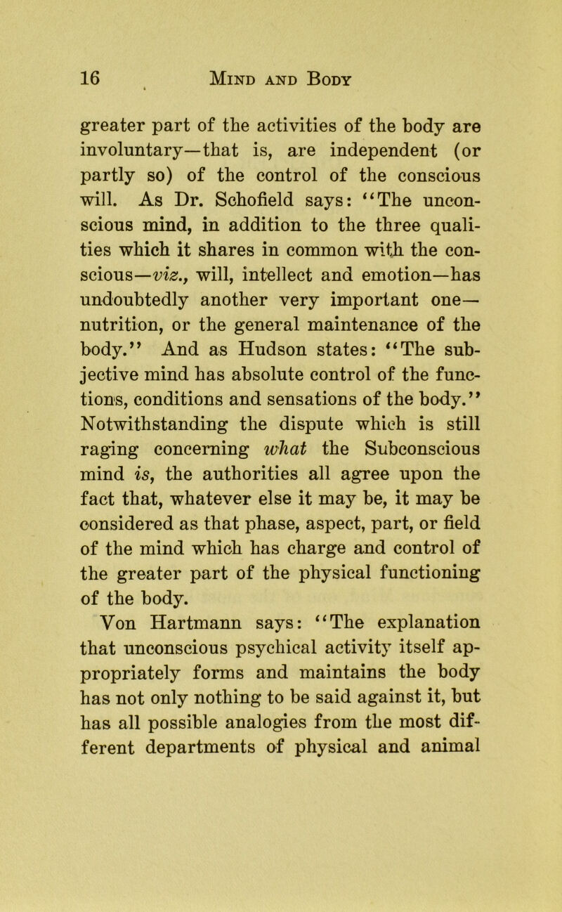greater part of the activities of the body are involuntary—that is, are independent (or partly so) of the control of the conscious will. As Dr. Schofield says: ‘^The uncon- scious mind, in addition to the three quali- ties which it shares in common with the con- scious—will, intellect and emotion—has undoubtedly another very important one— nutrition, or the general maintenance of the body.’’ And as Hudson states: “The sub- jective mind has absolute control of the func- tions, conditions and sensations of the body.” Notwithstanding the dispute which is still raging concerning what the Subconscious mind is, the authorities all agree upon the fact that, whatever else it may be, it may be considered as that phase, aspect, part, or field of the mind which has charge and control of the greater part of the physical functioning of the body. Von Hartmann says: “The explanation that unconscious psychical activity itself ap- propriately forms and maintains the body has not only nothing to be said against it, but has all possible analogies from the most dif- ferent departments of physical and animal