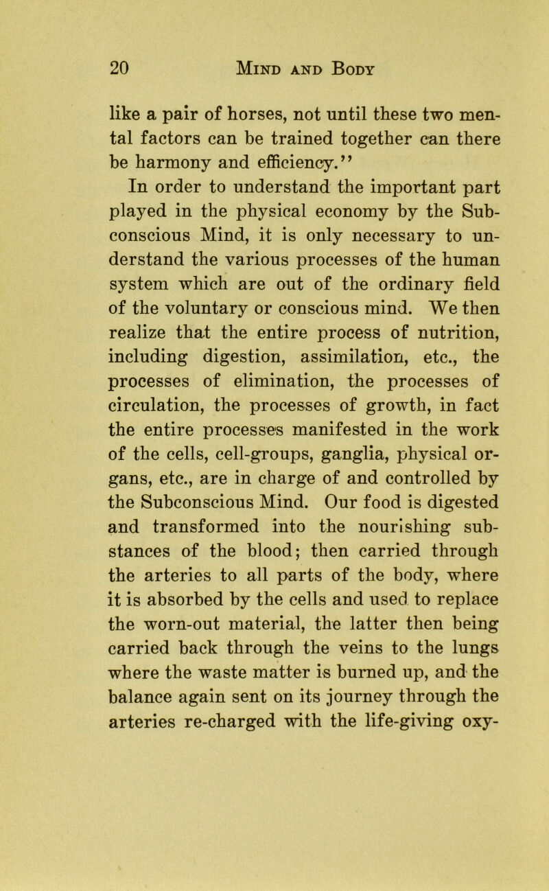 like a pair of horses, not until these two men- tal factors can be trained together can there be harmony and efficiency.” In order to understand the important part played in the physical economy by the Sub- conscious Mind, it is only necessary to un- derstand the various processes of the human system which are out of the ordinary field of the voluntary or conscious mind. We then realize that the entire process of nutrition, including digestion, assimilation, etc., the processes of elimination, the processes of circulation, the processes of growth, in fact the entire processes manifested in the work of the cells, cell-groups, ganglia, physical or- gans, etc., are in charge of and controlled by the Subconscious Mind. Our food is digested and transformed into the nourishing sub- stances of the blood; then carried through the arteries to all parts of the body, where it is absorbed by the cells and used to replace the worn-out material, the latter then being carried back through the veins to the lungs where the waste matter is burned up, and the balance again sent on its journey through the arteries re-charged with the life-giving oxy-