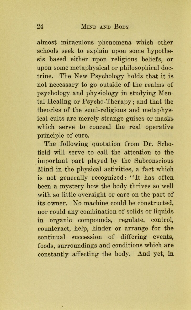 almost miraculous phenomena which other schools seek to explain upon some hypothe- sis based either upon religious beliefs, or upon some metaphysical or philosophical doc- trine. The New Psychology holds that it is not necessary to go outside of the realms of psychology and physiology in studying Men- tal Healing or Psycho-Therapy; and that the theories of the semi-religious and metaphys- ical cults are merely strange guises or masks which serve to conceal the real operative principle of cure. The following quotation from Dr. Scho- field will serve to call the attention to the important part played by the Subconscious Mind in the physical activities, a fact which is not generally recognized: ‘Ht has often been a mystery how the body thrives so well with so little oversight or care on the part of its owner. No machine could be constructed, nor could any combination of solids or liquids in organic compounds, regulate, control, counteract, help, hinder or arrange for the continual succession of differing events, foods, surroundings and conditions which are constantly affecting the body. And yet, in