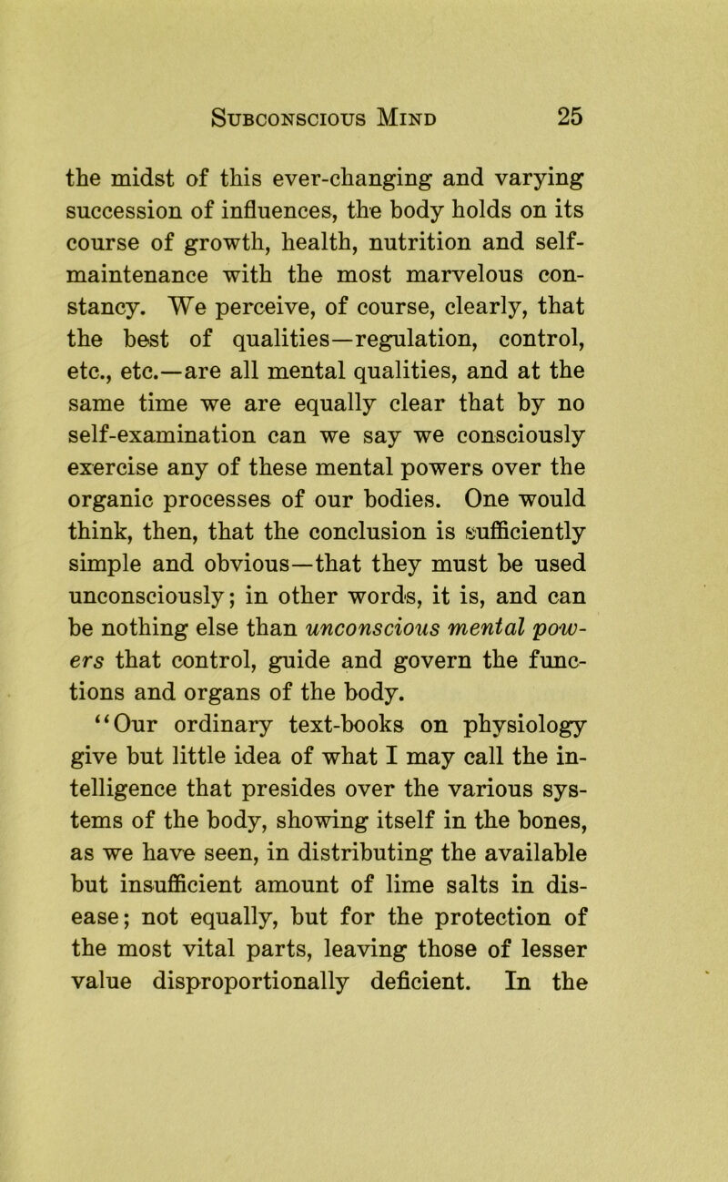 the midst of this ever-changing and varying succession of influences, the body holds on its course of growth, health, nutrition and self- maintenance with the most marvelous con- stancy. We perceive, of course, clearly, that the best of qualities—regulation, control, etc., etc.—are all mental qualities, and at the same time we are equally clear that by no self-examination can we say we consciously exercise any of these mental powers over the organic processes of our bodies. One would think, then, that the conclusion is sufficiently simple and obvious—that they must he used unconsciously; in other words, it is, and can be nothing else than unconscious mental pow- ers that control, guide and govern the func- tions and organs of the body. ‘‘Our ordinary text-books on physiology give but little idea of what I may call the in- telligence that presides over the various sys- tems of the body, showing itself in the bones, as we have seen, in distributing the available but insufficient amount of lime salts in dis- ease; not equally, but for the protection of the most vital parts, leaving those of lesser value disproportionally deficient. In the