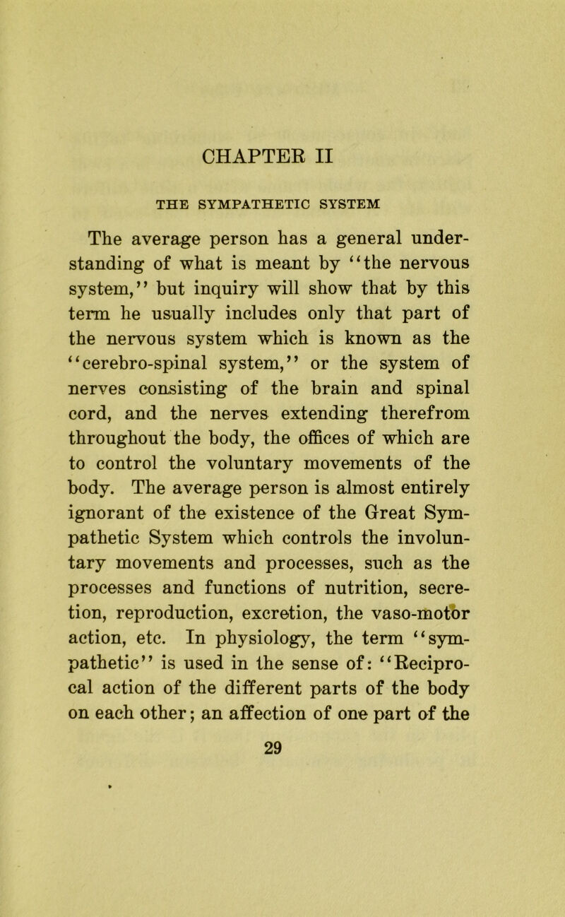 CHAPTER II THE SYMPATHETIC SYSTEM The average person has a general under- standing of what is meant by ‘Hhe nervous system/^ but inquiry will show that by this term he usually includes only that part of the nervous system which is known as the ^^cerebro-spinal system,’’ or the system of nerves consisting of the brain and spinal cord, and the nerves extending therefrom throughout the body, the offices of which are to control the voluntary movements of the body. The average person is almost entirely ignorant of the existence of the Great Sym- pathetic System which controls the involun- tary movements and processes, such as the processes and functions of nutrition, secre- tion, reproduction, excretion, the vaso-motbr action, etc. In physiology, the term ‘‘sym- pathetic” is used in the sense of: “Recipro- cal action of the different parts of the body on each other; an affection of one part of the