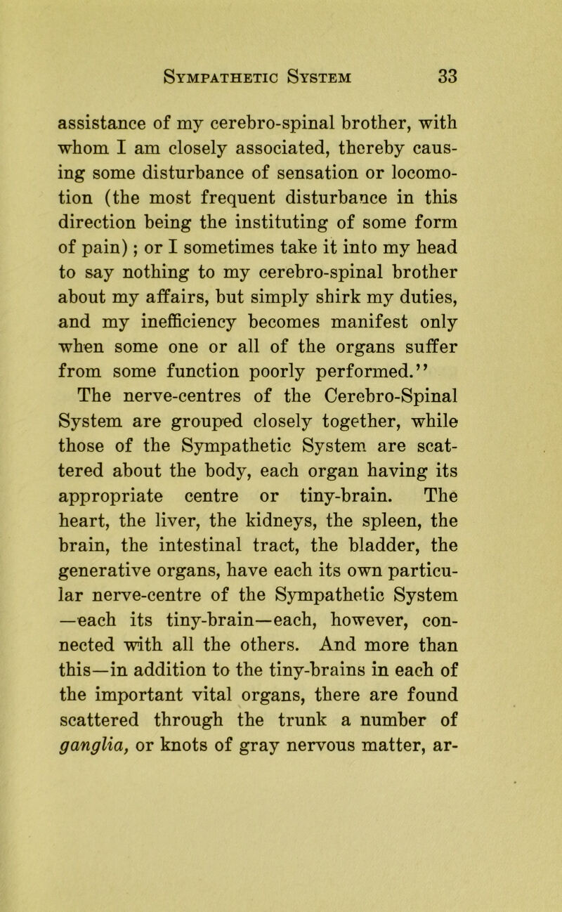 assistance of my cerebro-spinal brother, with whom I am closely associated, thereby caus- ing some disturbance of sensation or locomo- tion (the most frequent disturbance in this direction being the instituting of some form of pain); or I sometimes take it into my head to say nothing to my cerebro-spinal brother about my affairs, but simply shirk my duties, and my inefficiency becomes manifest only when some one or all of the organs suffer from some function poorly performed.” The nerve-centres of the Cerebro-Spinal System are grouped closely together, while those of the Sympathetic System, are scat- tered about the body, each organ having its appropriate centre or tiny-brain. The heart, the liver, the kidneys, the spleen, the brain, the intestinal tract, the bladder, the generative organs, have each its own particu- lar nerve-centre of the Sympathetic System —each its tiny-brain—each, however, con- nected with all the others. And more than this—in addition to the tiny-brains in each of the important vital organs, there are found scattered through the trunk a number of ganglia, or knots of gray nervous matter, ar-