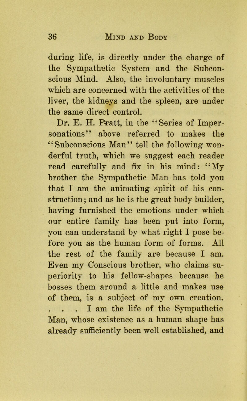 during life, is directly under the charge of the Sympathetic System and the Subeon- scious Mind. Also, the involuntary muscles which are concerned with the activities of the liver, the kidneys and the spleen, are under the same direct control. Dr. E. H. Pratt, in the ‘^Series of Imper- sonations^’ above referred to makes the ^^Subconscious Man” tell the following won- derful truth, which we suggest each reader read carefully and fix in his mind: ‘‘My brother the Sympathetic Man has told you that I am the animating spirit of his con- struction ; and as he is the great body builder, having furnished the emotions under which our entire family has been put into form, you can understand by what right I pose be- fore you as the human form of forms. All the rest of the family are because I am. Even my Conscious brother, who claims su- periority to his fellow-shapes because he bosses them around a little and makes use of them, is a subject of my own creation. . I am the life of the Sympathetic Man, whose existence as a human shape has already sufficiently been well established, and