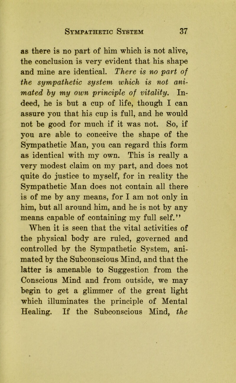 as there is no part of him which is not alive, the conclusion is very evident that his shape and mine are identical. There is no part of the sympathetic system which is not ani- mated hy my own principle of vitality. In- deed, he is but a cup of life, though I can assure you that his cup is full, and he would not be good for much if it was not. So, if you are able to conceive the shape of the Sympathetic Man, you can regard this form as identical with my own. This is really a very modest claim on my part, and does not quite do justice to myself, for in reality the Sympathetic Man does not contain all there is of me by any means, for I am not only in him, but all around him, and he is not by any means capable of containing my full self. ’ ’ When it is seen that the vital activities of the physical body are ruled, governed and controlled by the Sympathetic System, ani- mated by the Subconscious Mind, and that the latter is amenable to Suggestion from the Conscious Mind and from outside, we may begin to get a glimmer of the great light which illuminates the principle of Mental Healing. If the Subconscious Mind, the