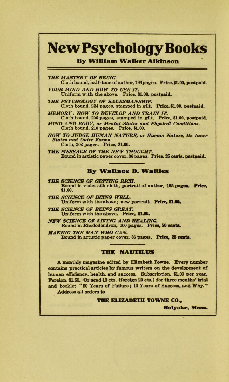 New Psychology Books By WlHIam Walker Atkinson THE MASTERY OF BEING. Cloth bound, half-tone of author, 196 pasres. Price, $1.00, postpaid. YOUR MIND AND HOW TO USE IT. Uniform with the above. Price, $1.00, postpaid. THE PSYCHOLOGY OF SALESMANSHIP. Cloth bound. 224 pages, stamped in gilt. Price. $1.00, postpaid. MEMORY: HOW TO DEVELOP AND TRAIN IT. Cloth bound, 206 pages, stamped in gilt. Price, $1.00, postpaid. MIND AND BODY, or Mental States and Phj/sicaX Conditions. Cloth bound, 210 pages. Price, $1.00. HOW TO JUDGE HUMAN NATURE, or Human Nature, Its Inner States and Outer Forms. Cloth. 202 pages. Price, $1.00. THE MESSAGE OF THE NEW THOUGHT. Bound in artistic paper cover, 36 pages. Price, 25 cents, postpaid. By Wallace D. Wattles THE SCIENCE OF GETTING RICH. Bound in violet silk cloth, portrait of author, 155 i>agm. Price, $1.00. THE SCIENCE OF BEING WELL. Uniform with the above; new portrait. Price, SUM. THE SCIENCE OF BEING GREAT. Uniform with the above. Price, $1.00. NEW SCIENCE OF LIVING AND HEALING. Bound in Rhododendron, 100 pages. Pricey 60 cents. MAKING THE MAN WHO CAN. Bound in artistic paper cover, 36 pages. Pricey 26 cCUts. THE NAUTILUS A monthly magazine edited by Elizabeth Towne. Every number contains practical articles by famous writers on the development of human efficiency, health, and success. Subscription. $1.00 per year. Foreign, $1.50. Or send 10 cts. (foreign 20 cts.) for three months’ trial and booklet 50 Years of Failure; 10 Years of Success, and Why.” Address all orders to THE fXlZABETH TOWNE CO„