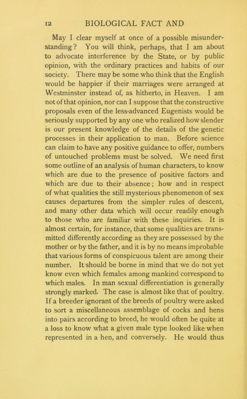 May I clear myself at once of a possible misunder- standing? You will think, perhaps, that I am about to advocate interference by the State, or by public opinion, with the ordinary practices and habits of our society. There may be some who think that the English would be happier if their marriages were arranged at Westminster instead of, as hitherto, in Heaven. I am not of that opinion, nor can I suppose that the constructive proposals even of the less-advanced Eugenists would be seriously supported by any one who realized how slender is our present knowledge of the details of the genetic processes in their application to man. Before science can claim to have any positive guidance to offer, numbers of untouched problems must be solved. We need first some outline of an analysis of human characters, to know which are due to the presence of positive factors and which are due to their absence; how and in respect of what qualities the still mysterious phenomenon of sex causes departures from the simpler rules of descent, and many other data which will occur readily enough to those who are familiar with these inquiries. It is almost certain, for instance, that some qualities are trans- mitted differently according as they are possessed by the mother or by the father, and it is by no means improbable that various forms of conspicuous talent are among their number. It should be borne in mind that we do not yet know even which females among mankind correspond to which males. In man sexual differentiation is generally strongly marked. The case is almost like that of poultry. If a breeder ignorant of the breeds of poultry were asked to sort a miscellaneous assemblage of cocks and hens into pairs according to breed, he would often be quite at a loss to know what a given male type looked like when represented in a hen, and conversely. He would thus