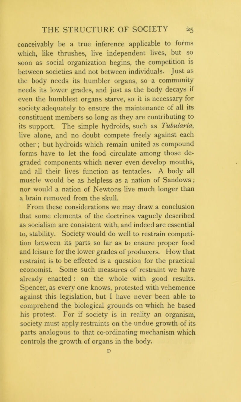 conceivably be a true inference applicable to forms which, like thrushes, live independent lives, but so soon as social organization begins, the competition is between societies and not between individuals. Just as the body needs its humbler organs, so a community needs its lower grades, and just as the body decays if even the humblest organs starve, so it is necessary for society adequately to ensure the maintenance of all its constituent members so long as they are contributing to its support. The simple hydroids, such as Tubulana, live alone, and no doubt compete freely against each other; but hydroids which remain united as compound forms have to let the food circulate among those de- graded components which never even develop mouths, and all their lives function as tentacles. A body all muscle would be as helpless as a nation of Sandows; nor would a nation of Newtons live much longer than a brain removed from the skull. From these considerations we may draw a conclusion that some elements of the doctrines vaguely described as socialism are consistent with, and indeed are essential to, stability. Society would do well to restrain competi- tion between its parts so far as to ensure proper food and leisure for the lower grades of producers. How that restraint is to be effected is a question for the practical economist. Some such measures of restraint we have already enacted : on the whole with good results. Spencer, as every one knows, protested with vehemence against this legislation, but I have never been able to comprehend the biological grounds on which he based his protest. For if society is in reality an organism, society must apply restraints on the undue growth of its parts analogous to that co-ordinating mechanism which controls the growth of organs in the body. D