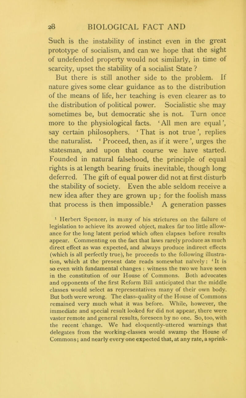 Such is the instability of instinct even in the great prototype of socialism, and can we hope that the sight of undefended property would not similarly, in time of scarcity, upset the stability of a socialist State ? But there is still another side to the problem. If nature gives some clear guidance as to the distribution of the means of life, her teaching is even clearer as to the distribution of political power. Socialistic she may sometimes be, but democratic she is not. Turn once more to the physiological facts. ‘ All men are equal ’, say certain philosophers. ‘ That is not true ’, replies the naturalist. ‘ Proceed, then, as if it were ’, urges the statesman, and upon that course we have started. Founded in natural falsehood, the principle of equal rights is at length bearing fruits inevitable, though long deferred. The gift of equal power did not at first disturb the stability of society. Even the able seldom receive a new idea after they are grown up ; for the foolish mass that process is then impossible.1 A generation passes 1 Herbert Spencer, in many of his strictures on the failure of legislation to achieve its avowed object, makes far too little allow- ance for the long latent period which often elapses before results appear. Commenting on the fact that laws rarely produce as much direct effect as was expected, and always produce indirect effects (which is all perfectly true), he proceeds to the following illustra- tion, which at the present date reads somewhat naively: ‘ It is so even with fundamental changes : witness the two we have seen in the constitution of our House of Commons. Both advocates and opponents of the first Reform Bill anticipated that the middle classes would select as representatives many of their own body. But both were wrong. The class-quality of the House of Commons remained very much what it was before. While, however, the immediate and special result looked for did not appear, there were vaster remote and general results, foreseen by no one. So, too, with the recent change. We had eloquently-uttered warnings that delegates from the working-classes would swamp the House of Commons; and nearly every one expected that, at any rate, a sprink-